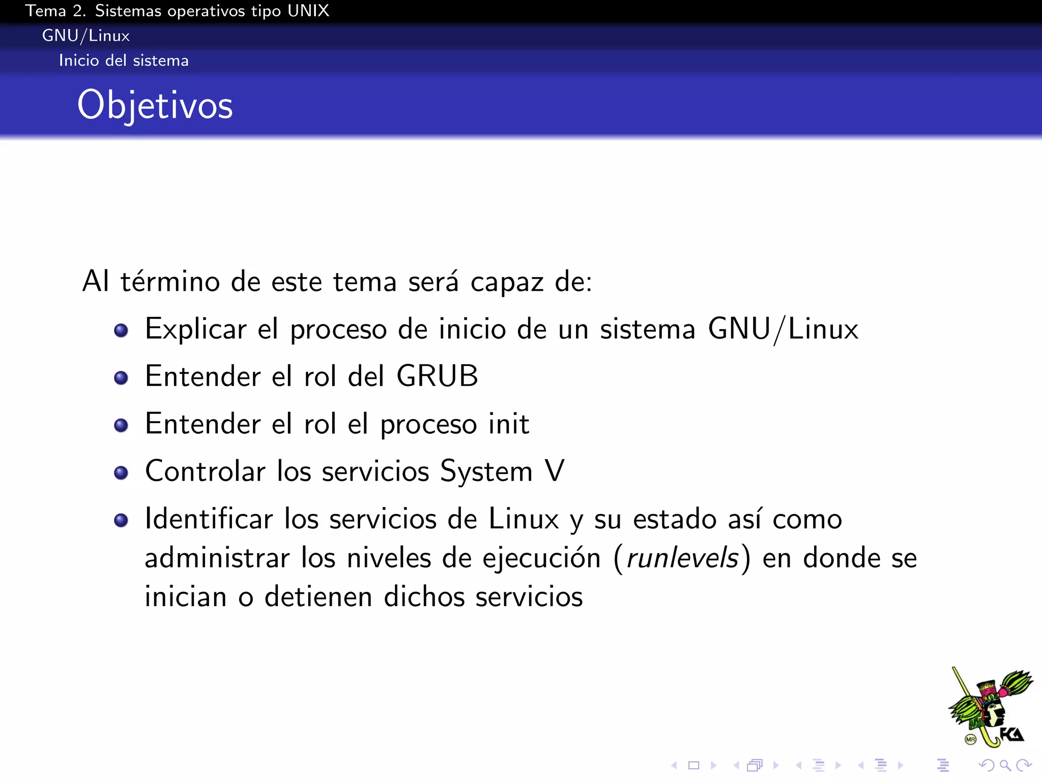 Tema 2. Sistemas operativos tipo UNIX
  GNU/Linux
   Inicio del sistema


      Objetivos



      Al t´rmino de este tema ser´ capaz de:
          e                      a
              Explicar el proceso de inicio de un sistema GNU/Linux
              Entender el rol del GRUB
              Entender el rol el proceso init
              Controlar los servicios System V
              Identiﬁcar los servicios de Linux y su estado as´ como
                                                              ı
              administrar los niveles de ejecuci´n (runlevels) en donde se
                                                o
              inician o detienen dichos servicios
 