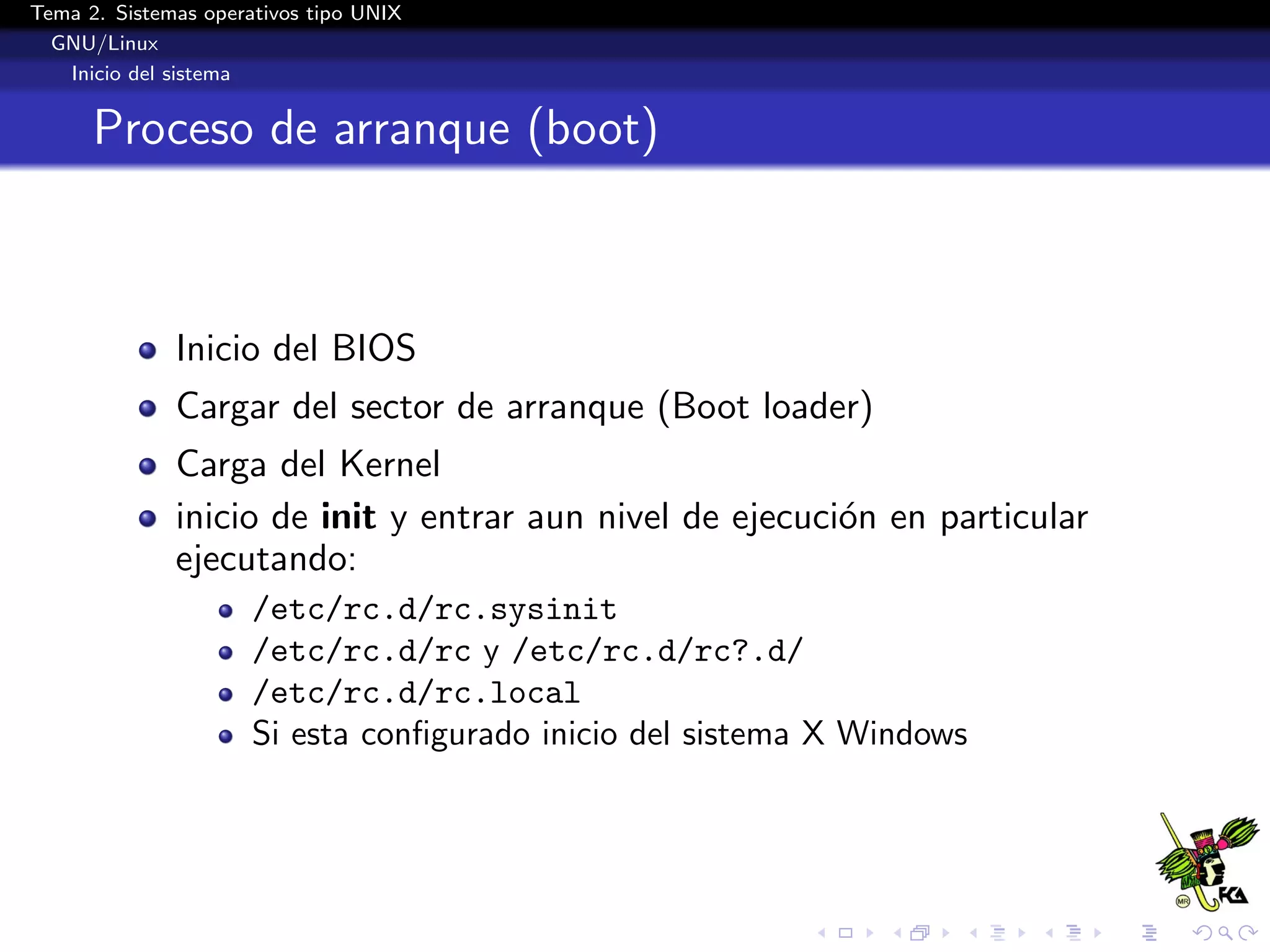 Tema 2. Sistemas operativos tipo UNIX
  GNU/Linux
   Inicio del sistema


      Proceso de arranque (boot)



              Inicio del BIOS
              Cargar del sector de arranque (Boot loader)
              Carga del Kernel
              inicio de init y entrar aun nivel de ejecuci´n en particular
                                                          o
              ejecutando:
                      /etc/rc.d/rc.sysinit
                      /etc/rc.d/rc y /etc/rc.d/rc?.d/
                      /etc/rc.d/rc.local
                      Si esta conﬁgurado inicio del sistema X Windows
 