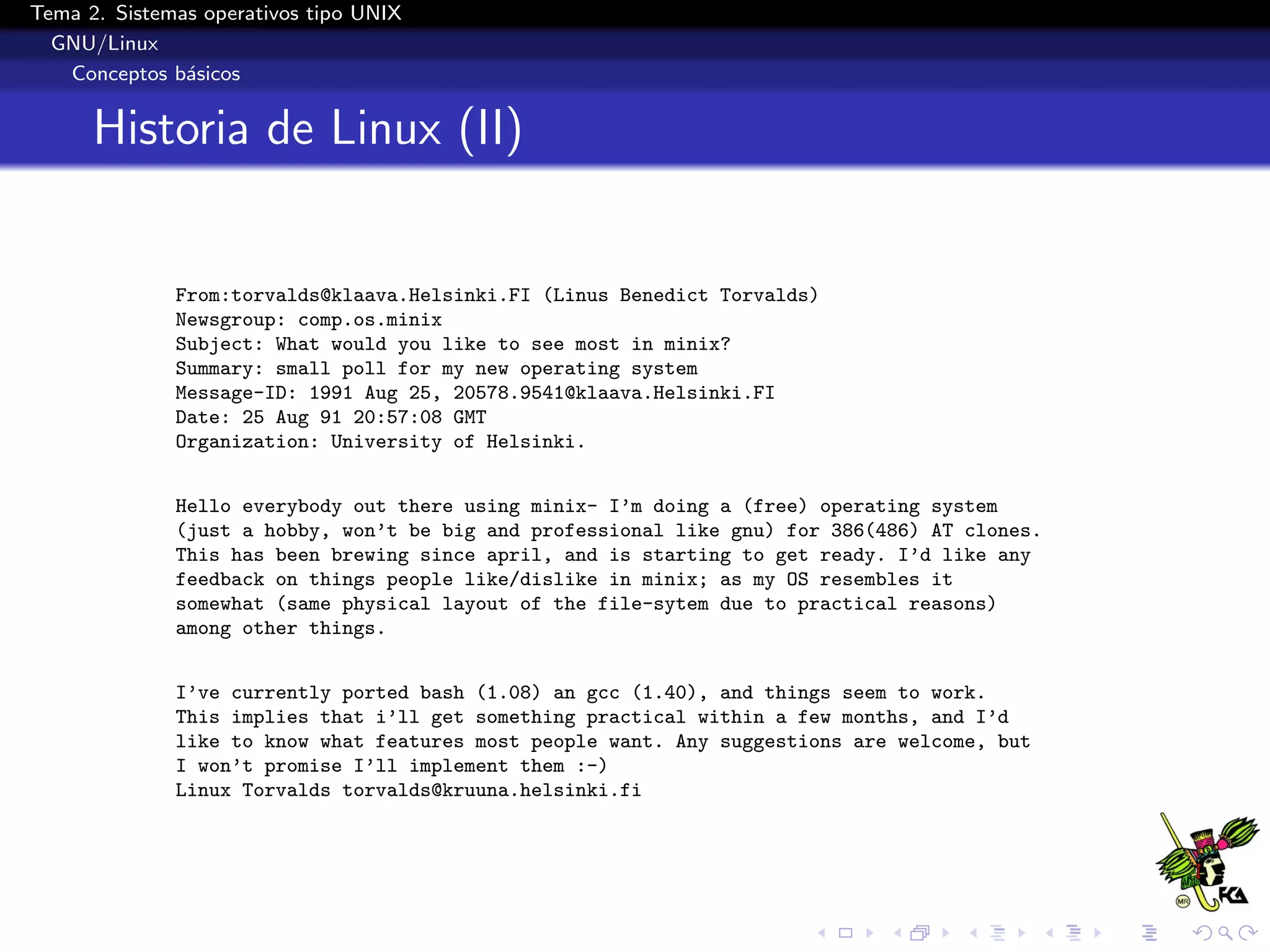 Tema 2. Sistemas operativos tipo UNIX
  GNU/Linux
   Conceptos b´sicos
               a


      Historia de Linux (II)


              From:torvalds@klaava.Helsinki.FI (Linus Benedict Torvalds)
              Newsgroup: comp.os.minix
              Subject: What would you like to see most in minix?
              Summary: small poll for my new operating system
              Message-ID: 1991 Aug 25, 20578.9541@klaava.Helsinki.FI
              Date: 25 Aug 91 20:57:08 GMT
              Organization: University of Helsinki.


              Hello everybody out there using minix- I’m doing a (free) operating system
              (just a hobby, won’t be big and professional like gnu) for 386(486) AT clones.
              This has been brewing since april, and is starting to get ready. I’d like any
              feedback on things people like/dislike in minix; as my OS resembles it
              somewhat (same physical layout of the file-sytem due to practical reasons)
              among other things.


              I’ve currently ported bash (1.08) an gcc (1.40), and things seem to work.
              This implies that i’ll get something practical within a few months, and I’d
              like to know what features most people want. Any suggestions are welcome, but
              I won’t promise I’ll implement them :-)
              Linux Torvalds torvalds@kruuna.helsinki.fi
 