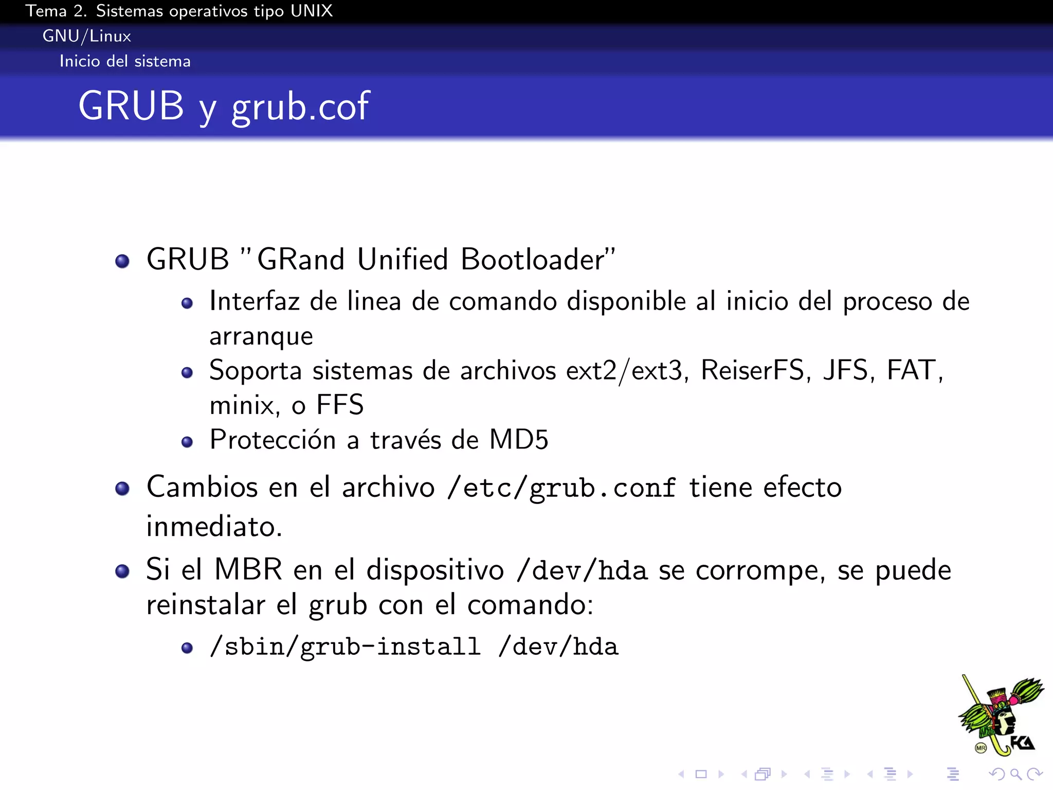 Tema 2. Sistemas operativos tipo UNIX
  GNU/Linux
   Inicio del sistema


      GRUB y grub.cof


              GRUB ”GRand Uniﬁed Bootloader”
                      Interfaz de linea de comando disponible al inicio del proceso de
                      arranque
                      Soporta sistemas de archivos ext2/ext3, ReiserFS, JFS, FAT,
                      minix, o FFS
                      Protecci´n a trav´s de MD5
                               o        e
              Cambios en el archivo /etc/grub.conf tiene efecto
              inmediato.
              Si el MBR en el dispositivo /dev/hda se corrompe, se puede
              reinstalar el grub con el comando:
                      /sbin/grub-install /dev/hda
 