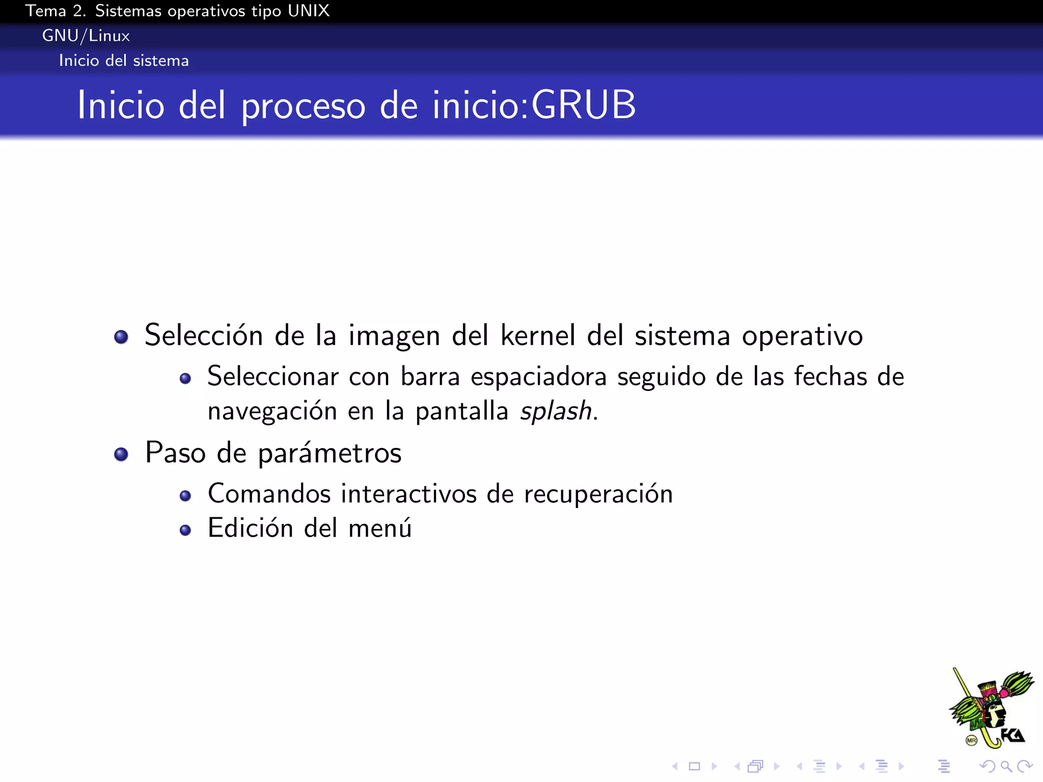 Tema 2. Sistemas operativos tipo UNIX
  GNU/Linux
   Inicio del sistema


      Inicio del proceso de inicio:GRUB




              Selecci´n de la imagen del kernel del sistema operativo
                     o
                      Seleccionar con barra espaciadora seguido de las fechas de
                      navegaci´n en la pantalla splash.
                              o
              Paso de par´metros
                         a
                      Comandos interactivos de recuperaci´n
                                                         o
                      Edici´n del men´
                           o         u
 