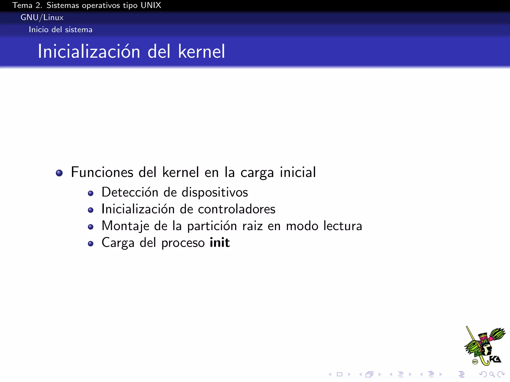 Tema 2. Sistemas operativos tipo UNIX
  GNU/Linux
   Inicio del sistema


      Inicializaci´n del kernel
                  o




              Funciones del kernel en la carga inicial
                      Detecci´n de dispositivos
                               o
                      Inicializaci´n de controladores
                                  o
                      Montaje de la partici´n raiz en modo lectura
                                            o
                      Carga del proceso init
 