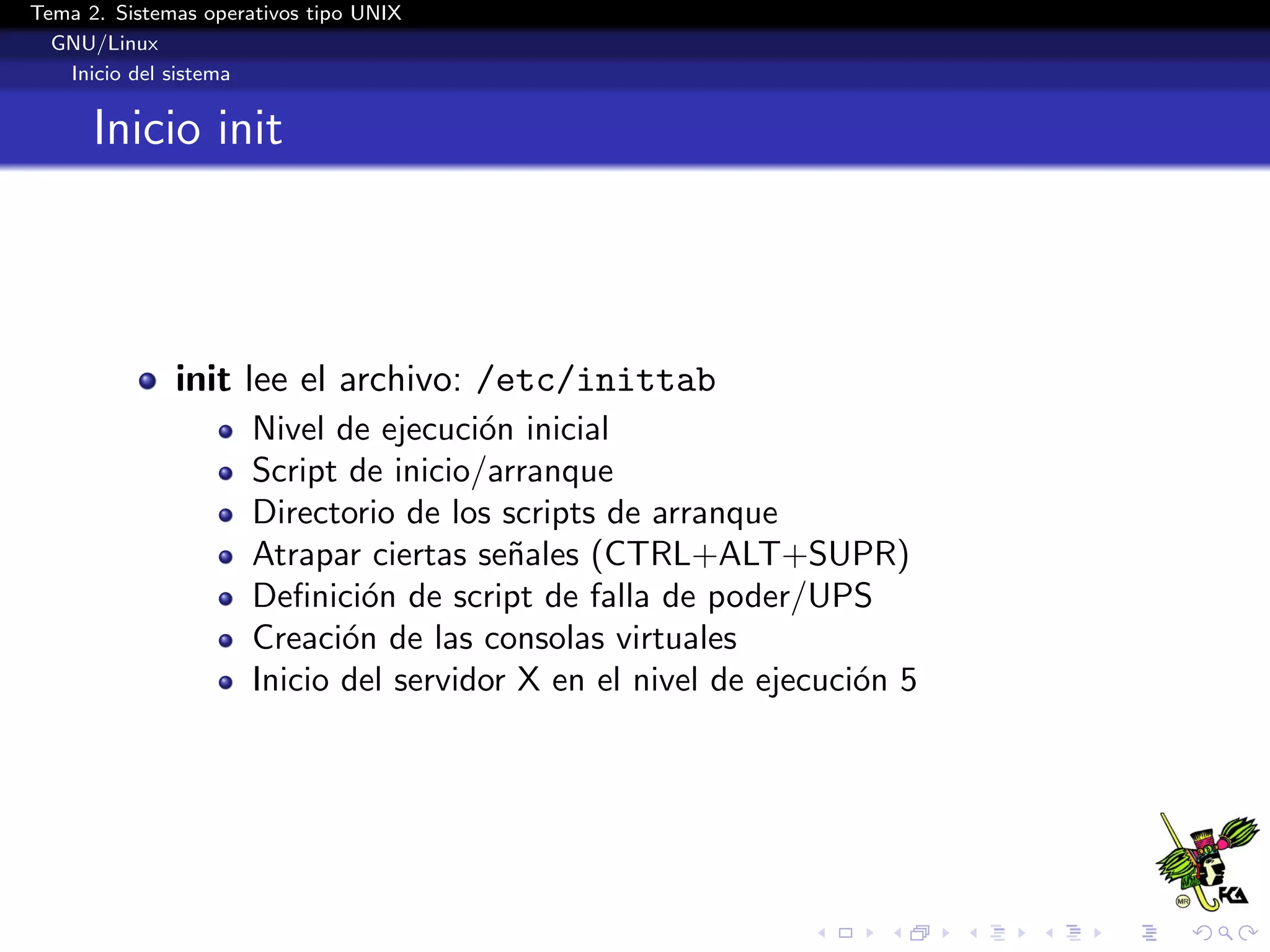 Tema 2. Sistemas operativos tipo UNIX
  GNU/Linux
   Inicio del sistema


      Inicio init



              init lee el archivo: /etc/inittab
                      Nivel de ejecuci´n inicial
                                       o
                      Script de inicio/arranque
                      Directorio de los scripts de arranque
                      Atrapar ciertas se˜ales (CTRL+ALT+SUPR)
                                         n
                      Deﬁnici´n de script de falla de poder/UPS
                               o
                      Creaci´n de las consolas virtuales
                             o
                      Inicio del servidor X en el nivel de ejecuci´n 5
                                                                  o
 