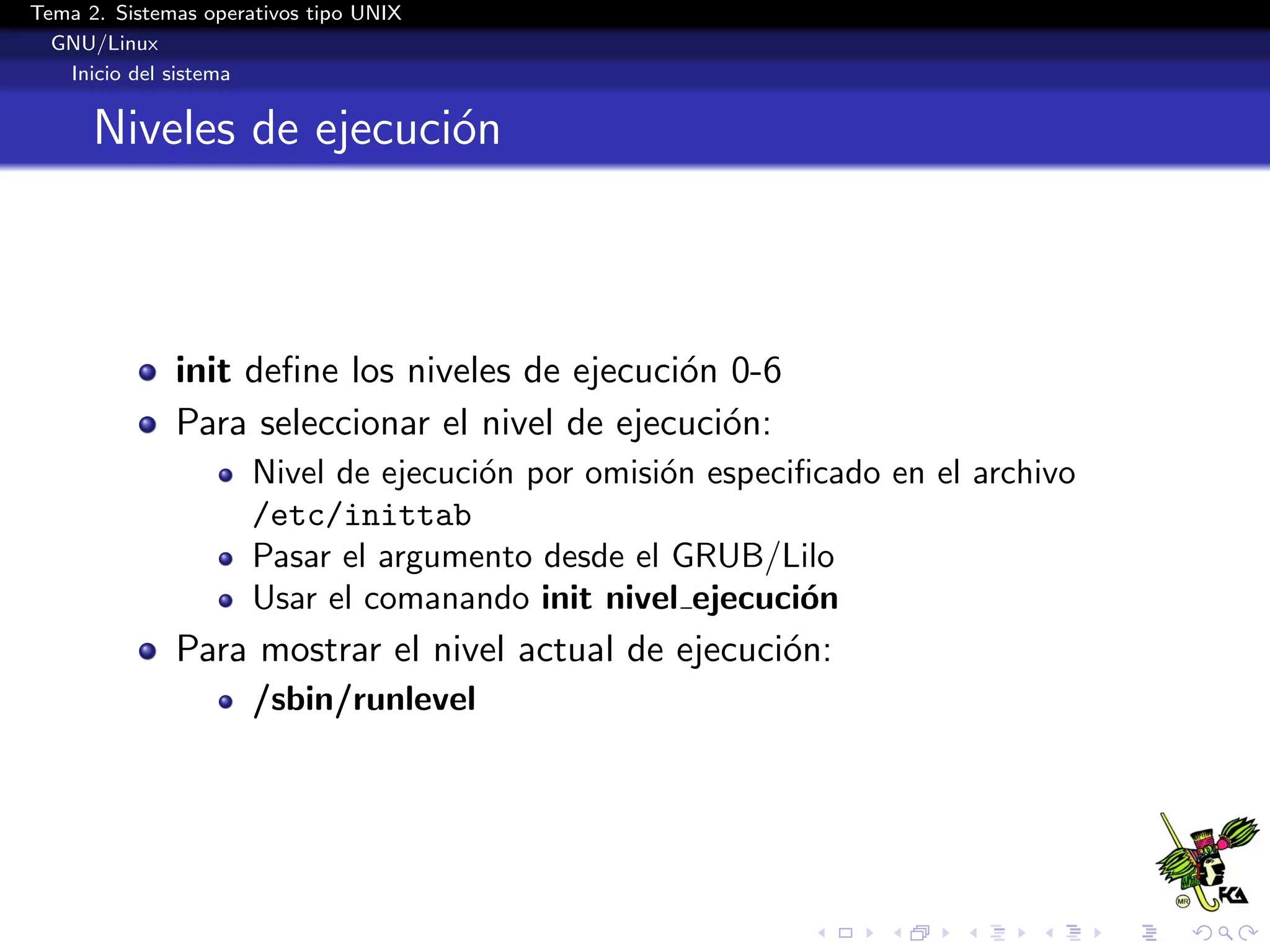 Tema 2. Sistemas operativos tipo UNIX
  GNU/Linux
   Inicio del sistema


      Niveles de ejecuci´n
                        o



              init deﬁne los niveles de ejecuci´n 0-6
                                               o
              Para seleccionar el nivel de ejecuci´n:
                                                  o
                      Nivel de ejecuci´n por omisi´n especiﬁcado en el archivo
                                      o           o
                      /etc/inittab
                      Pasar el argumento desde el GRUB/Lilo
                      Usar el comanando init nivel ejecuci´n
                                                           o
              Para mostrar el nivel actual de ejecuci´n:
                                                     o
                      /sbin/runlevel
 