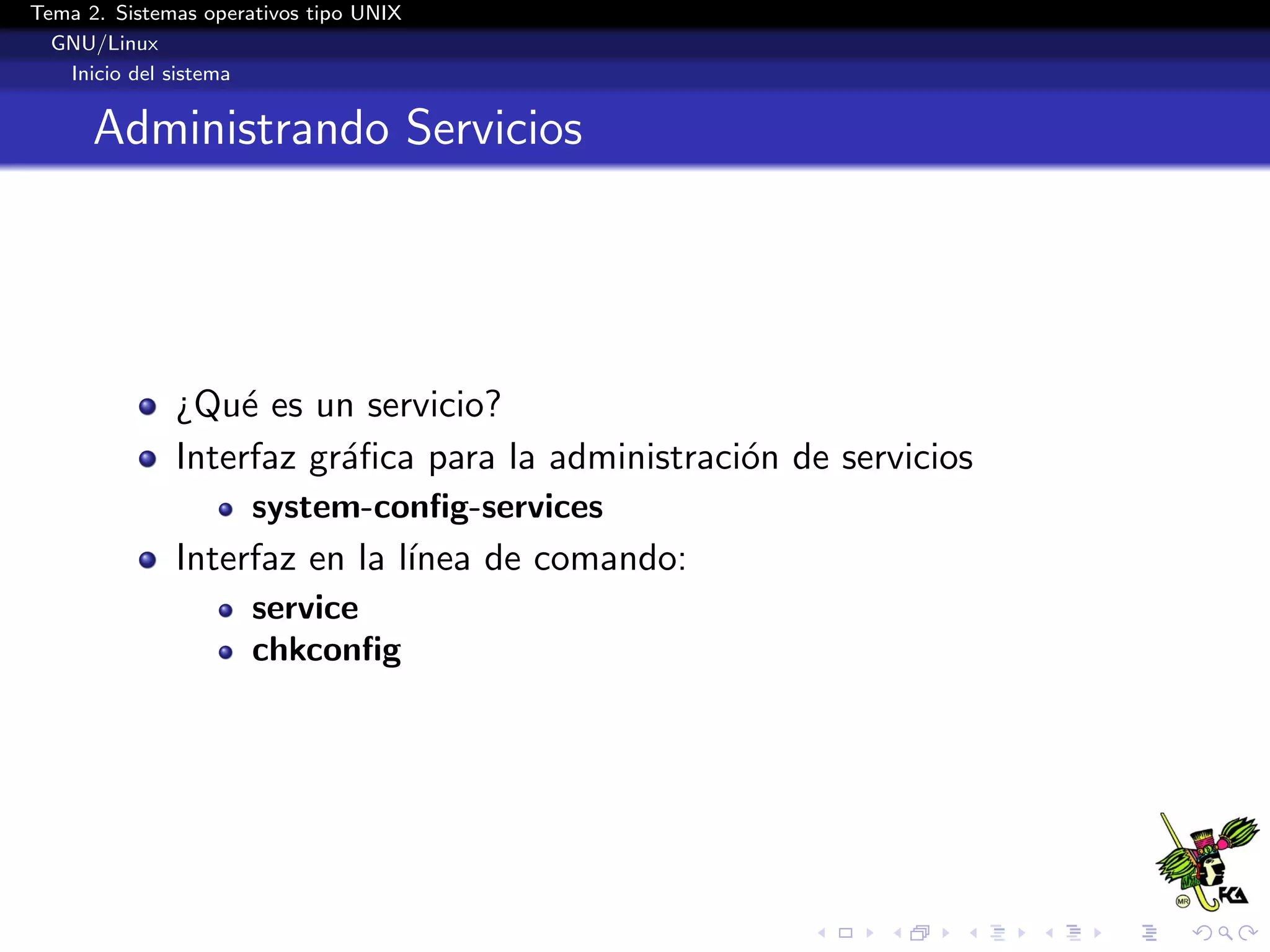 Tema 2. Sistemas operativos tipo UNIX
  GNU/Linux
   Inicio del sistema


      Administrando Servicios




              ¿Qu´ es un servicio?
                  e
              Interfaz gr´ﬁca para la administraci´n de servicios
                         a                        o
                      system-conﬁg-services
              Interfaz en la l´
                              ınea de comando:
                      service
                      chkconﬁg
 