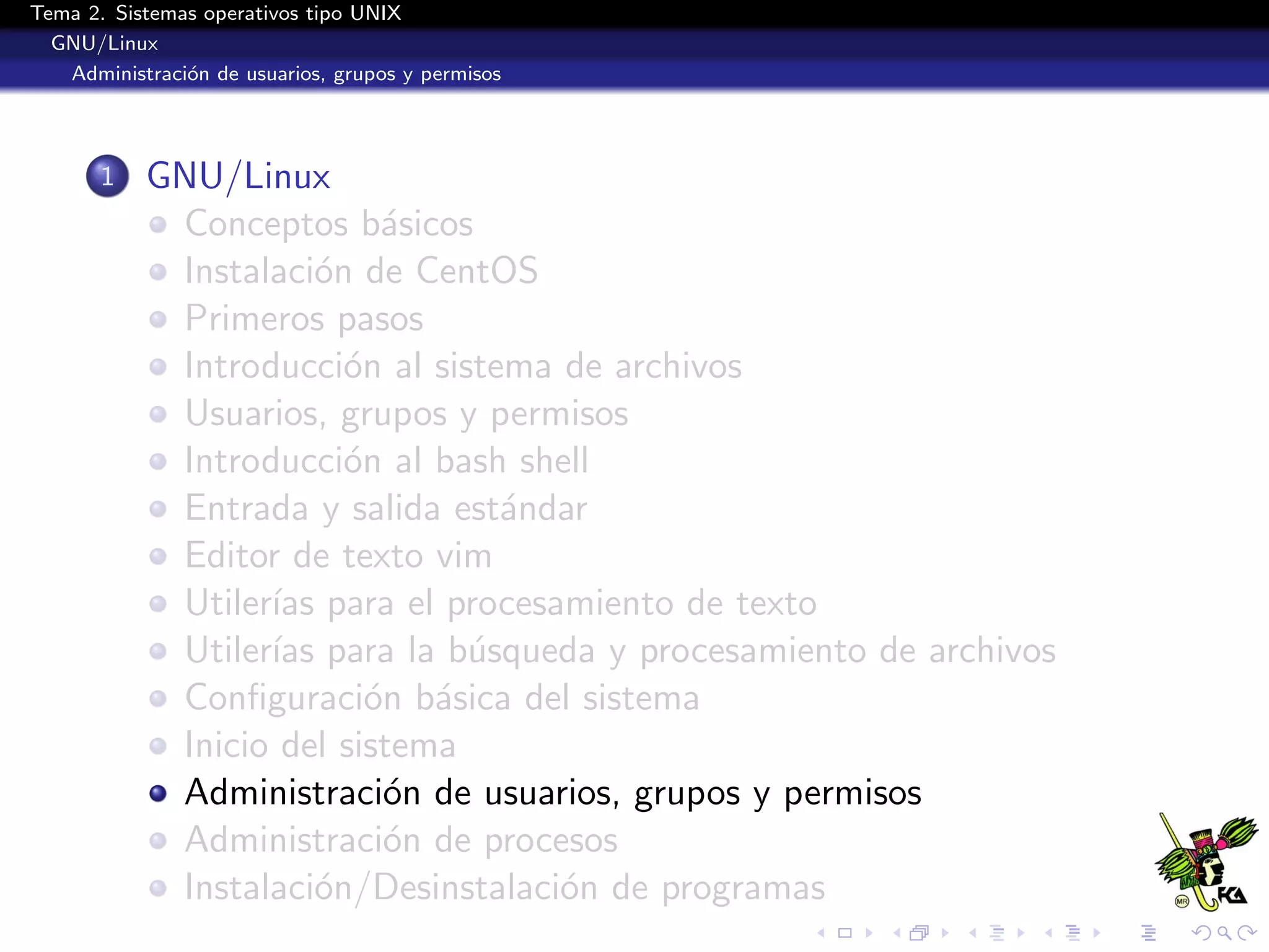 Tema 2. Sistemas operativos tipo UNIX
  GNU/Linux
   Administraci´n de usuarios, grupos y permisos
               o




       1   GNU/Linux
            Conceptos b´sicos
                           a
            Instalaci´n de CentOS
                      o
            Primeros pasos
            Introducci´n al sistema de archivos
                        o
            Usuarios, grupos y permisos
            Introducci´n al bash shell
                        o
            Entrada y salida est´ndar
                                 a
            Editor de texto vim
            Utiler´ para el procesamiento de texto
                  ıas
            Utiler´ para la b´squeda y procesamiento de archivos
                  ıas          u
            Conﬁguraci´n b´sica del sistema
                          o a
            Inicio del sistema
            Administraci´n de usuarios, grupos y permisos
                           o
            Administraci´n de procesos
                           o
            Instalaci´n/Desinstalaci´n de programas
                      o             o
 