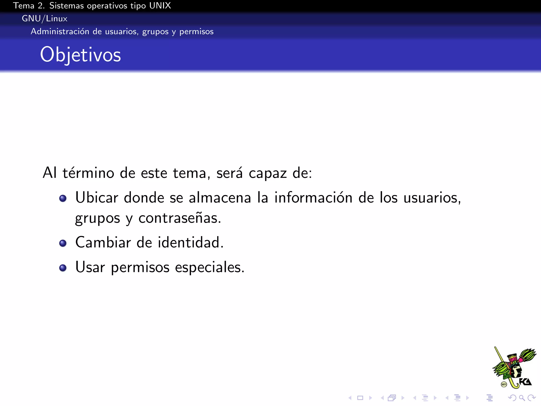 Tema 2. Sistemas operativos tipo UNIX
  GNU/Linux
   Administraci´n de usuarios, grupos y permisos
               o


      Objetivos




       Al t´rmino de este tema, ser´ capaz de:
           e                       a
              Ubicar donde se almacena la informaci´n de los usuarios,
                                                   o
              grupos y contrase˜as.
                               n
              Cambiar de identidad.
              Usar permisos especiales.
 