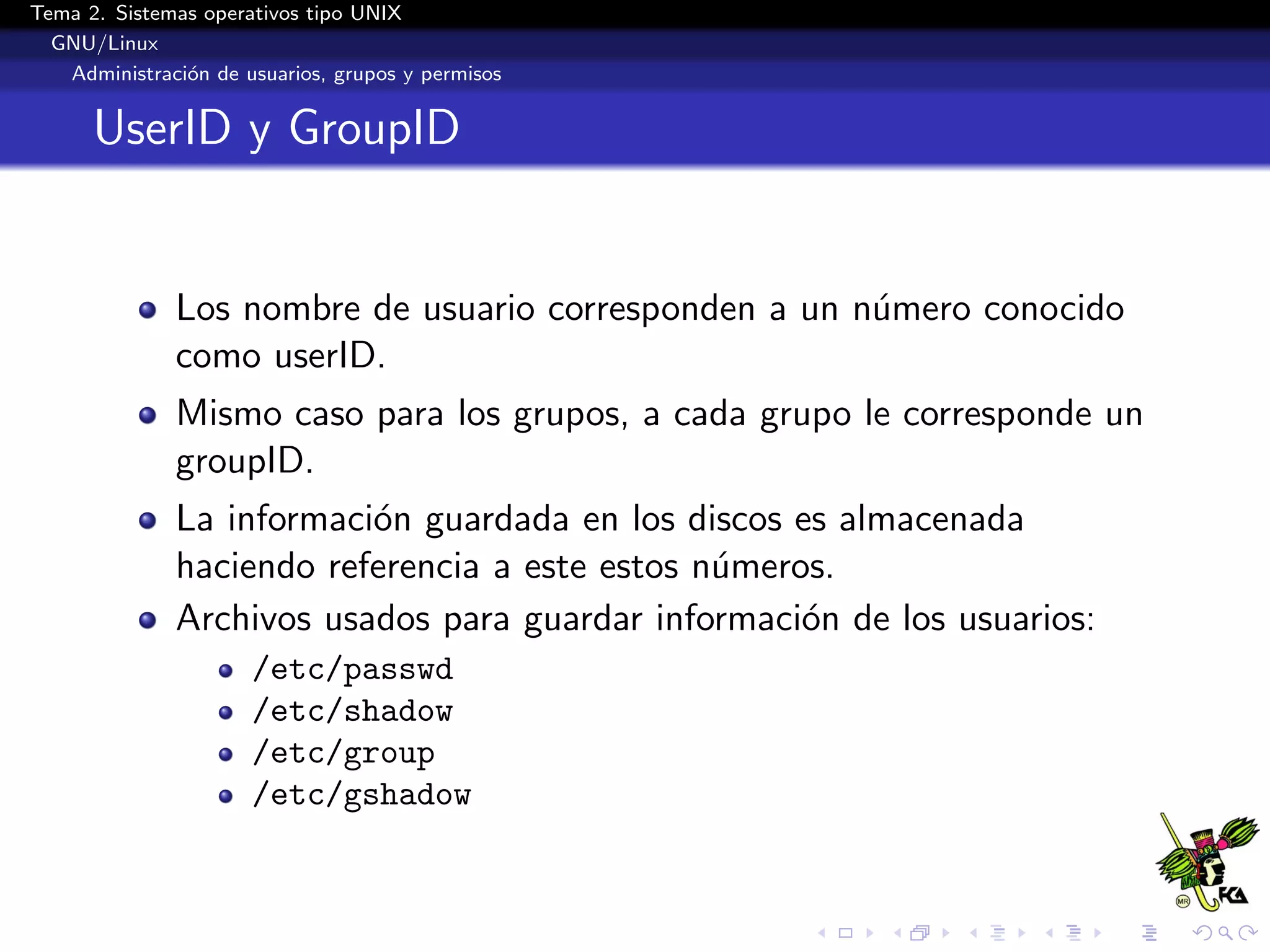 Tema 2. Sistemas operativos tipo UNIX
  GNU/Linux
   Administraci´n de usuarios, grupos y permisos
               o


      UserID y GroupID


              Los nombre de usuario corresponden a un n´mero conocido
                                                       u
              como userID.
              Mismo caso para los grupos, a cada grupo le corresponde un
              groupID.
              La informaci´n guardada en los discos es almacenada
                          o
              haciendo referencia a este estos n´meros.
                                                u
              Archivos usados para guardar informaci´n de los usuarios:
                                                     o
                      /etc/passwd
                      /etc/shadow
                      /etc/group
                      /etc/gshadow
 