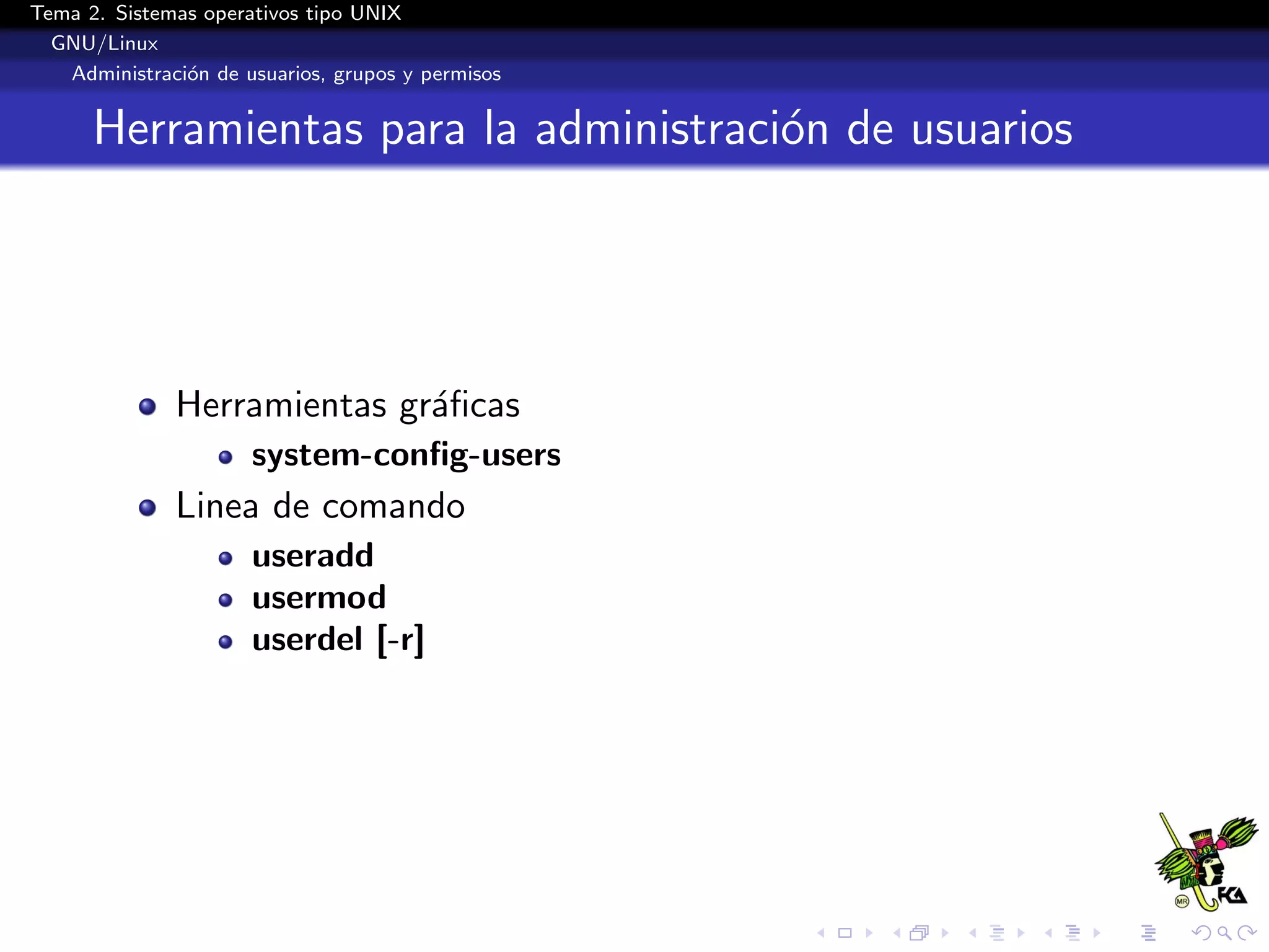 Tema 2. Sistemas operativos tipo UNIX
  GNU/Linux
   Administraci´n de usuarios, grupos y permisos
               o


      Herramientas para la administraci´n de usuarios
                                       o




              Herramientas gr´ﬁcas
                             a
                      system-conﬁg-users
              Linea de comando
                      useradd
                      usermod
                      userdel [-r]
 