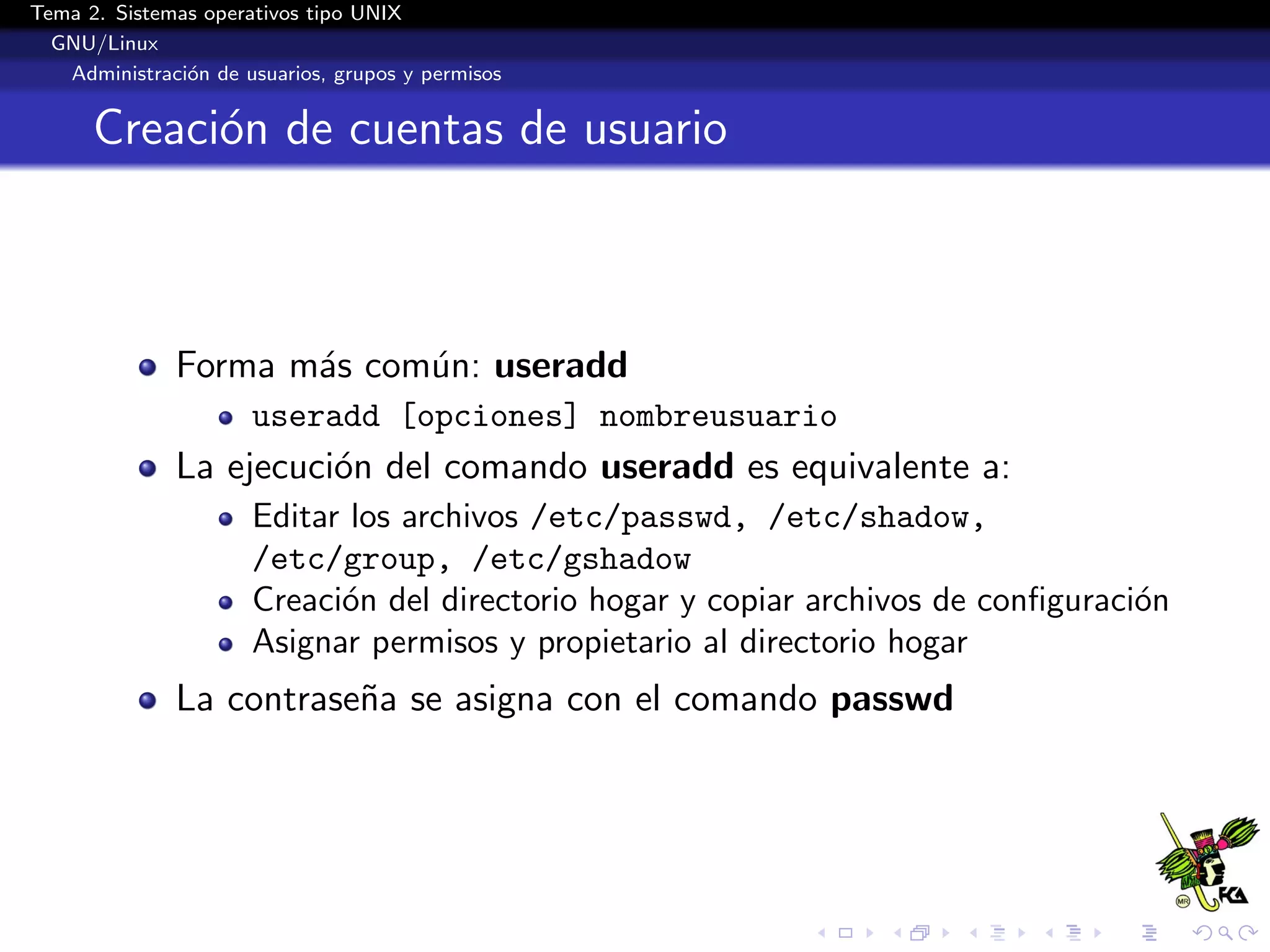 Tema 2. Sistemas operativos tipo UNIX
  GNU/Linux
   Administraci´n de usuarios, grupos y permisos
               o


      Creaci´n de cuentas de usuario
            o



              Forma m´s com´n: useradd
                     a     u
                      useradd [opciones] nombreusuario
              La ejecuci´n del comando useradd es equivalente a:
                        o
                      Editar los archivos /etc/passwd, /etc/shadow,
                      /etc/group, /etc/gshadow
                      Creaci´n del directorio hogar y copiar archivos de conﬁguraci´n
                            o                                                      o
                      Asignar permisos y propietario al directorio hogar
              La contrase˜a se asigna con el comando passwd
                         n
 