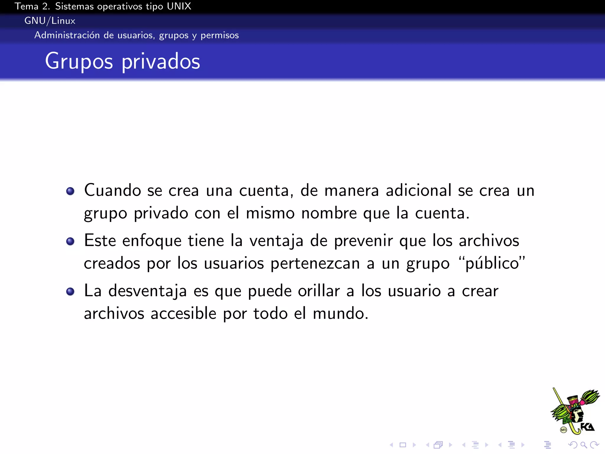 Tema 2. Sistemas operativos tipo UNIX
  GNU/Linux
   Administraci´n de usuarios, grupos y permisos
               o


      Grupos privados




              Cuando se crea una cuenta, de manera adicional se crea un
              grupo privado con el mismo nombre que la cuenta.
              Este enfoque tiene la ventaja de prevenir que los archivos
              creados por los usuarios pertenezcan a un grupo “p´blico”
                                                                  u
              La desventaja es que puede orillar a los usuario a crear
              archivos accesible por todo el mundo.
 