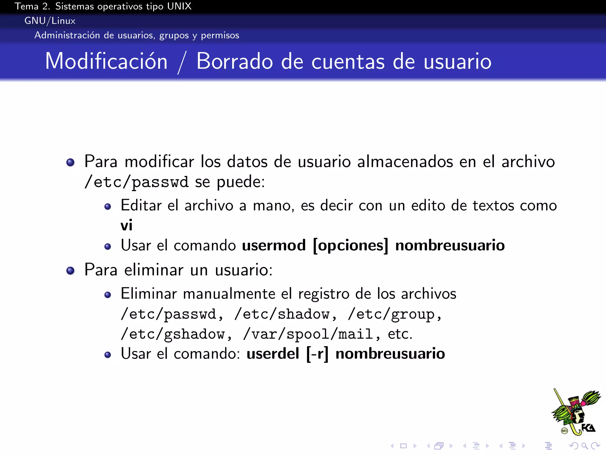 Tema 2. Sistemas operativos tipo UNIX
  GNU/Linux
   Administraci´n de usuarios, grupos y permisos
               o


      Modiﬁcaci´n / Borrado de cuentas de usuario
               o



              Para modiﬁcar los datos de usuario almacenados en el archivo
              /etc/passwd se puede:
                      Editar el archivo a mano, es decir con un edito de textos como
                      vi
                      Usar el comando usermod [opciones] nombreusuario
              Para eliminar un usuario:
                      Eliminar manualmente el registro de los archivos
                      /etc/passwd, /etc/shadow, /etc/group,
                      /etc/gshadow, /var/spool/mail, etc.
                      Usar el comando: userdel [-r] nombreusuario
 