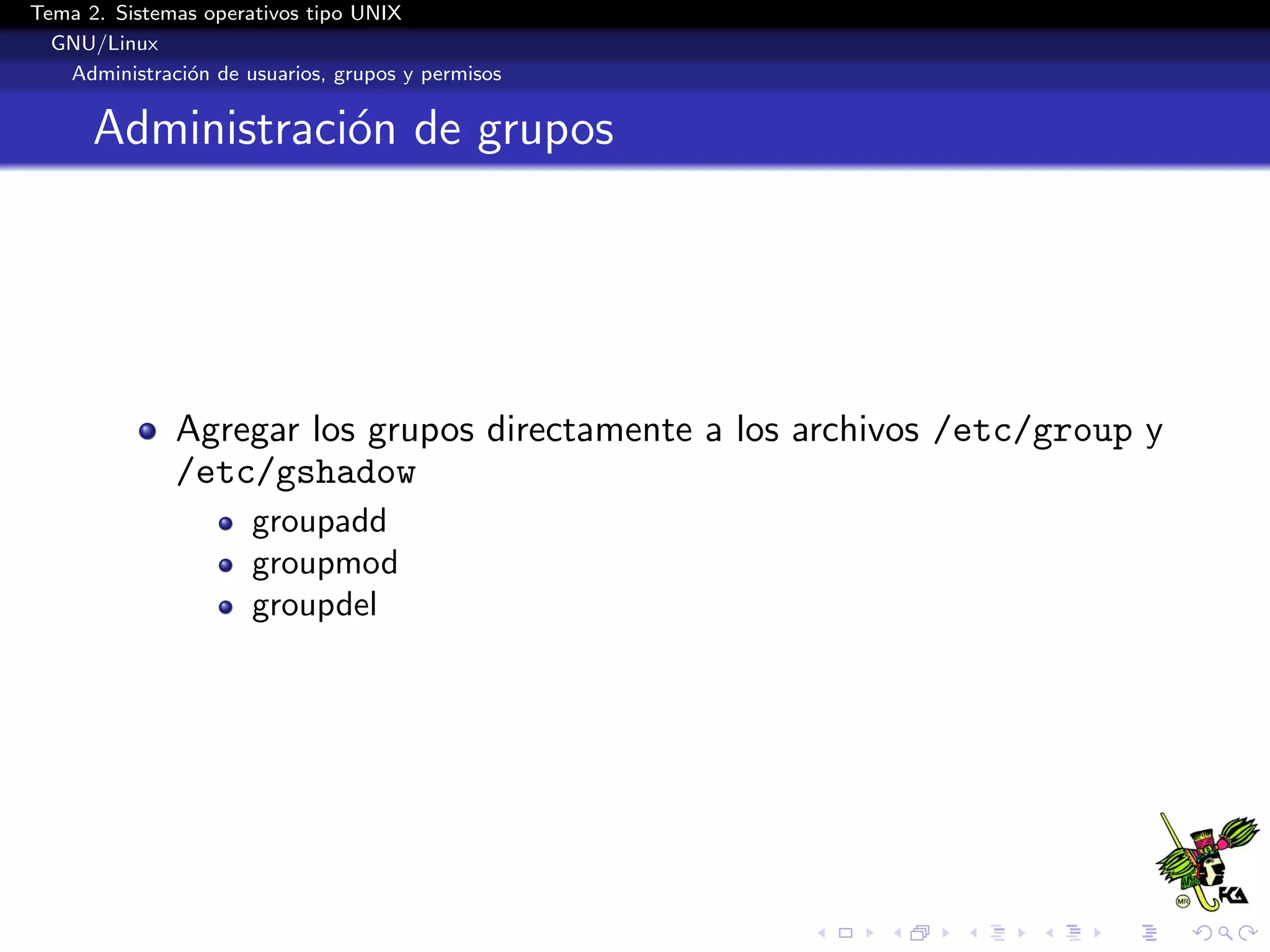 Tema 2. Sistemas operativos tipo UNIX
  GNU/Linux
   Administraci´n de usuarios, grupos y permisos
               o


      Administraci´n de grupos
                  o




              Agregar los grupos directamente a los archivos /etc/group y
              /etc/gshadow
                      groupadd
                      groupmod
                      groupdel
 