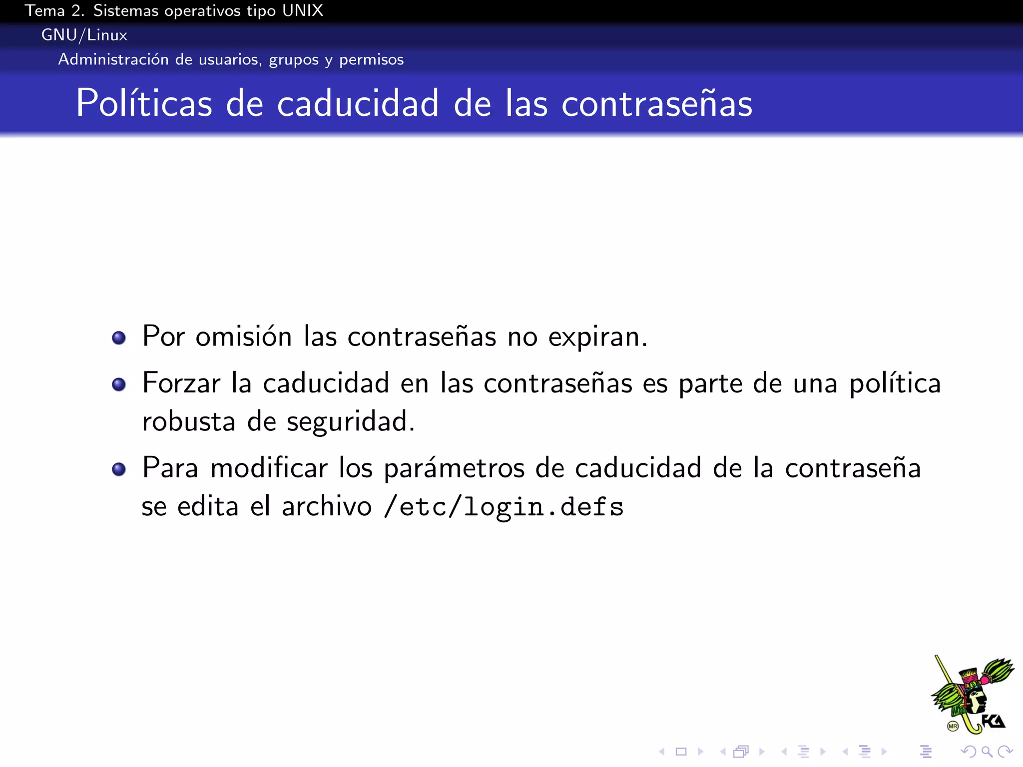 Tema 2. Sistemas operativos tipo UNIX
  GNU/Linux
   Administraci´n de usuarios, grupos y permisos
               o


      Pol´
         ıticas de caducidad de las contrase˜as
                                            n




              Por omisi´n las contrase˜as no expiran.
                       o              n
              Forzar la caducidad en las contrase˜as es parte de una pol´
                                                 n                      ıtica
              robusta de seguridad.
              Para modiﬁcar los par´metros de caducidad de la contrase˜a
                                     a                                n
              se edita el archivo /etc/login.defs
 