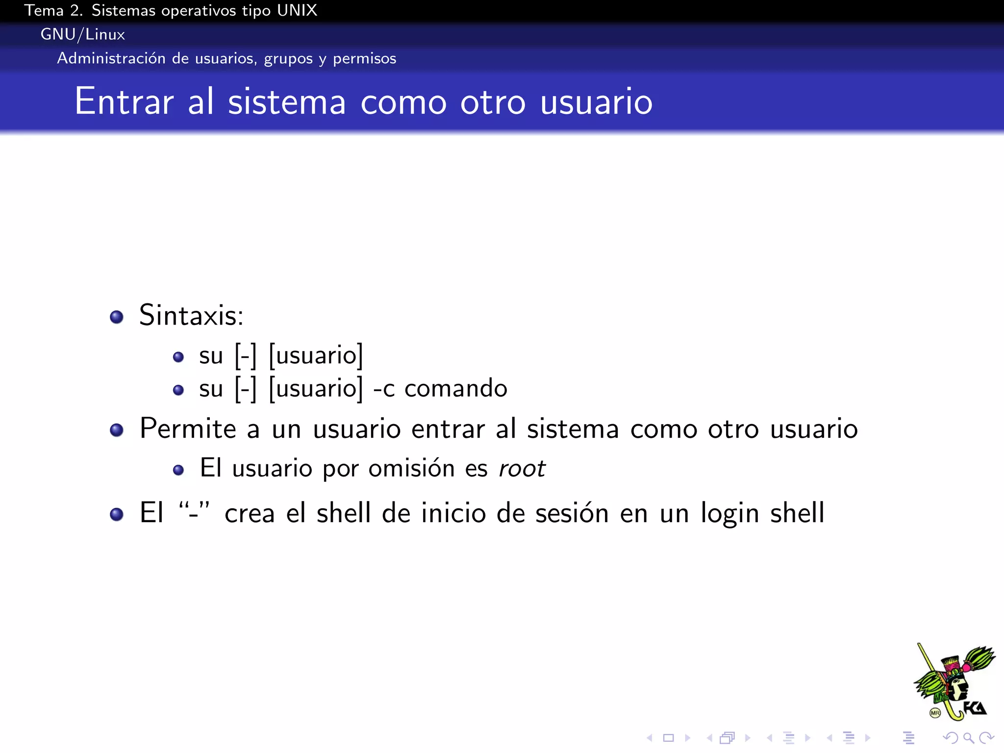 Tema 2. Sistemas operativos tipo UNIX
  GNU/Linux
   Administraci´n de usuarios, grupos y permisos
               o


      Entrar al sistema como otro usuario




              Sintaxis:
                      su [-] [usuario]
                      su [-] [usuario] -c comando
              Permite a un usuario entrar al sistema como otro usuario
                      El usuario por omisi´n es root
                                          o
              El “-” crea el shell de inicio de sesi´n en un login shell
                                                    o
 