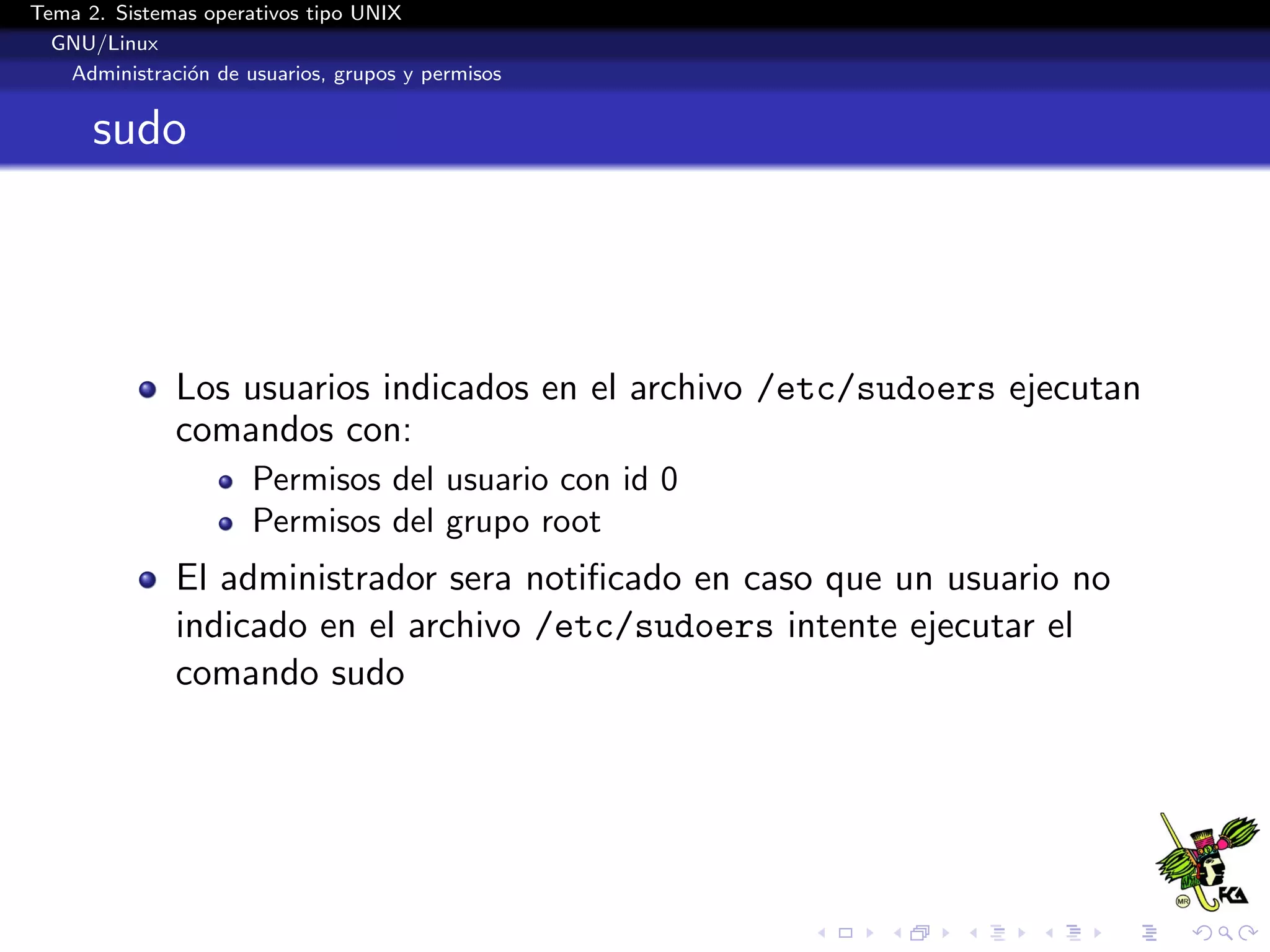 Tema 2. Sistemas operativos tipo UNIX
  GNU/Linux
   Administraci´n de usuarios, grupos y permisos
               o


      sudo




              Los usuarios indicados en el archivo /etc/sudoers ejecutan
              comandos con:
                      Permisos del usuario con id 0
                      Permisos del grupo root
              El administrador sera notiﬁcado en caso que un usuario no
              indicado en el archivo /etc/sudoers intente ejecutar el
              comando sudo
 