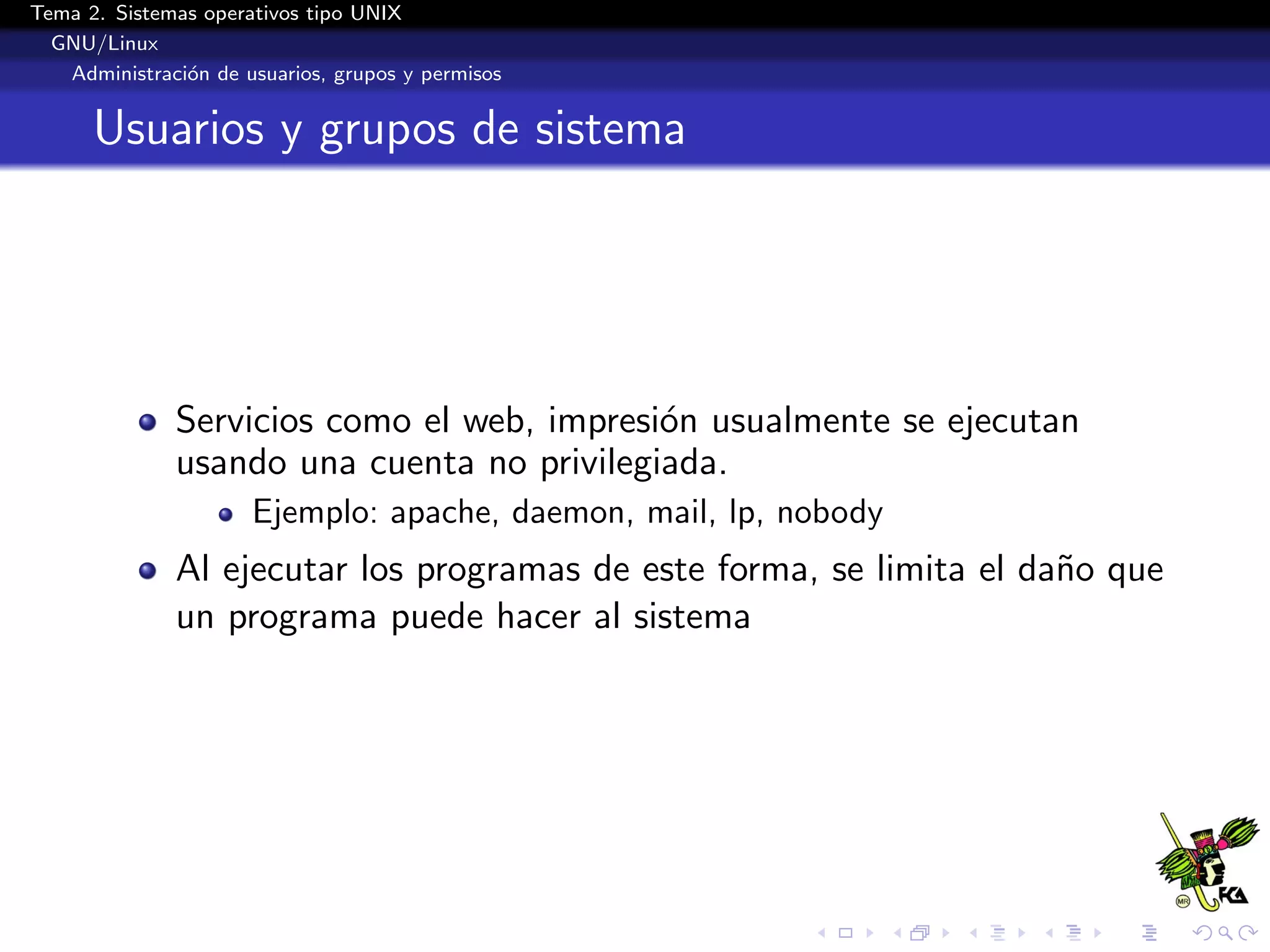 Tema 2. Sistemas operativos tipo UNIX
  GNU/Linux
   Administraci´n de usuarios, grupos y permisos
               o


      Usuarios y grupos de sistema




              Servicios como el web, impresi´n usualmente se ejecutan
                                            o
              usando una cuenta no privilegiada.
                      Ejemplo: apache, daemon, mail, lp, nobody
              Al ejecutar los programas de este forma, se limita el da˜o que
                                                                      n
              un programa puede hacer al sistema
 
