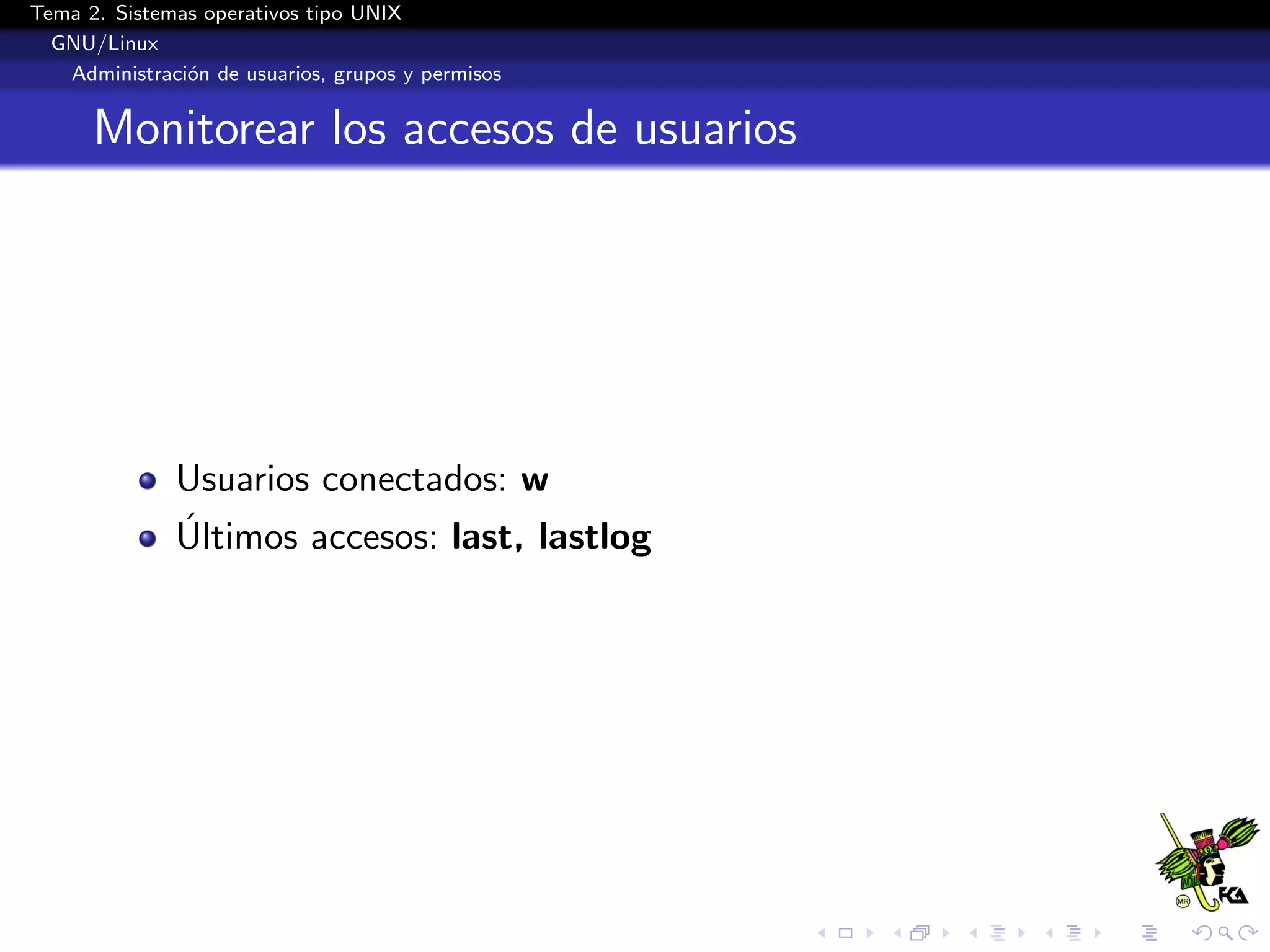 Tema 2. Sistemas operativos tipo UNIX
  GNU/Linux
   Administraci´n de usuarios, grupos y permisos
               o


      Monitorear los accesos de usuarios




              Usuarios conectados: w
              ´
              Ultimos accesos: last, lastlog
 