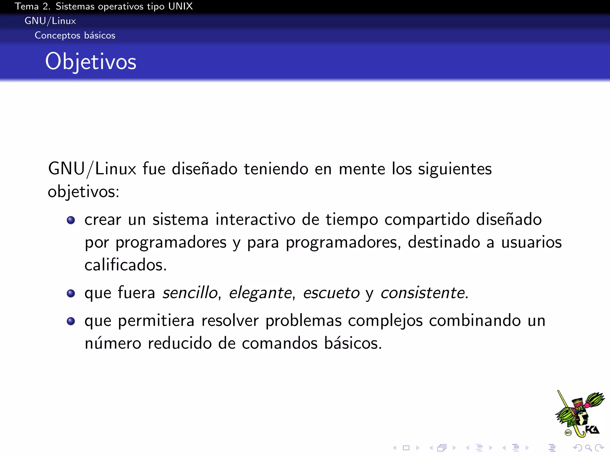 Tema 2. Sistemas operativos tipo UNIX
  GNU/Linux
   Conceptos b´sicos
               a


      Objetivos



      GNU/Linux fue dise˜ado teniendo en mente los siguientes
                        n
      objetivos:
              crear un sistema interactivo de tiempo compartido dise˜ado
                                                                    n
              por programadores y para programadores, destinado a usuarios
              caliﬁcados.
              que fuera sencillo, elegante, escueto y consistente.
              que permitiera resolver problemas complejos combinando un
              n´mero reducido de comandos b´sicos.
               u                              a
 