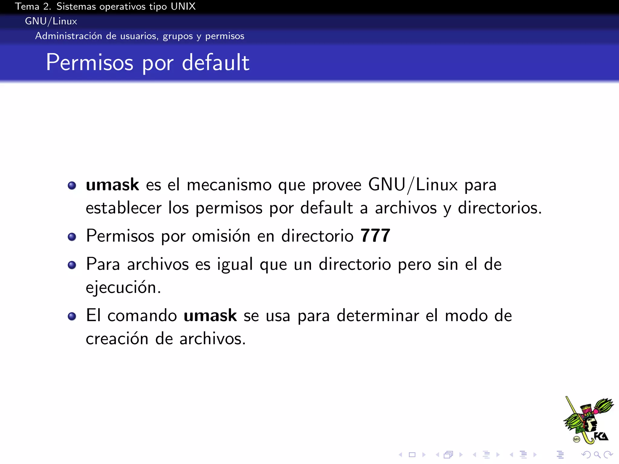 Tema 2. Sistemas operativos tipo UNIX
  GNU/Linux
   Administraci´n de usuarios, grupos y permisos
               o


      Permisos por default



              umask es el mecanismo que provee GNU/Linux para
              establecer los permisos por default a archivos y directorios.
              Permisos por omisi´n en directorio 777
                                o
              Para archivos es igual que un directorio pero sin el de
              ejecuci´n.
                     o
              El comando umask se usa para determinar el modo de
              creaci´n de archivos.
                    o
 