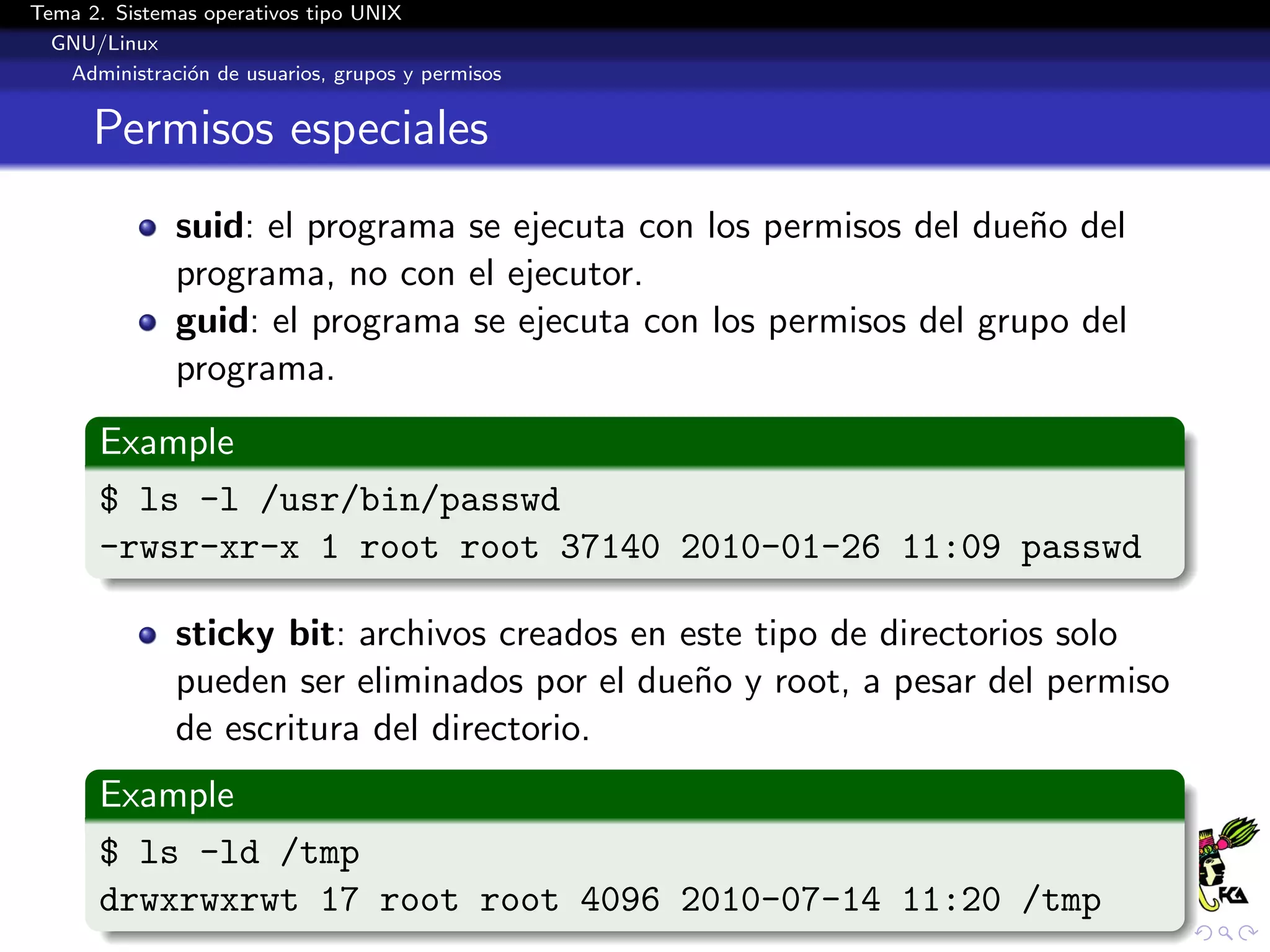 Tema 2. Sistemas operativos tipo UNIX
  GNU/Linux
   Administraci´n de usuarios, grupos y permisos
               o


      Permisos especiales
              suid: el programa se ejecuta con los permisos del due˜o del
                                                                   n
              programa, no con el ejecutor.
              guid: el programa se ejecuta con los permisos del grupo del
              programa.
       Example
       $ ls -l /usr/bin/passwd
       -rwsr-xr-x 1 root root 37140 2010-01-26 11:09 passwd

              sticky bit: archivos creados en este tipo de directorios solo
              pueden ser eliminados por el due˜o y root, a pesar del permiso
                                               n
              de escritura del directorio.
       Example
       $ ls -ld /tmp
       drwxrwxrwt 17 root root 4096 2010-07-14 11:20 /tmp
 