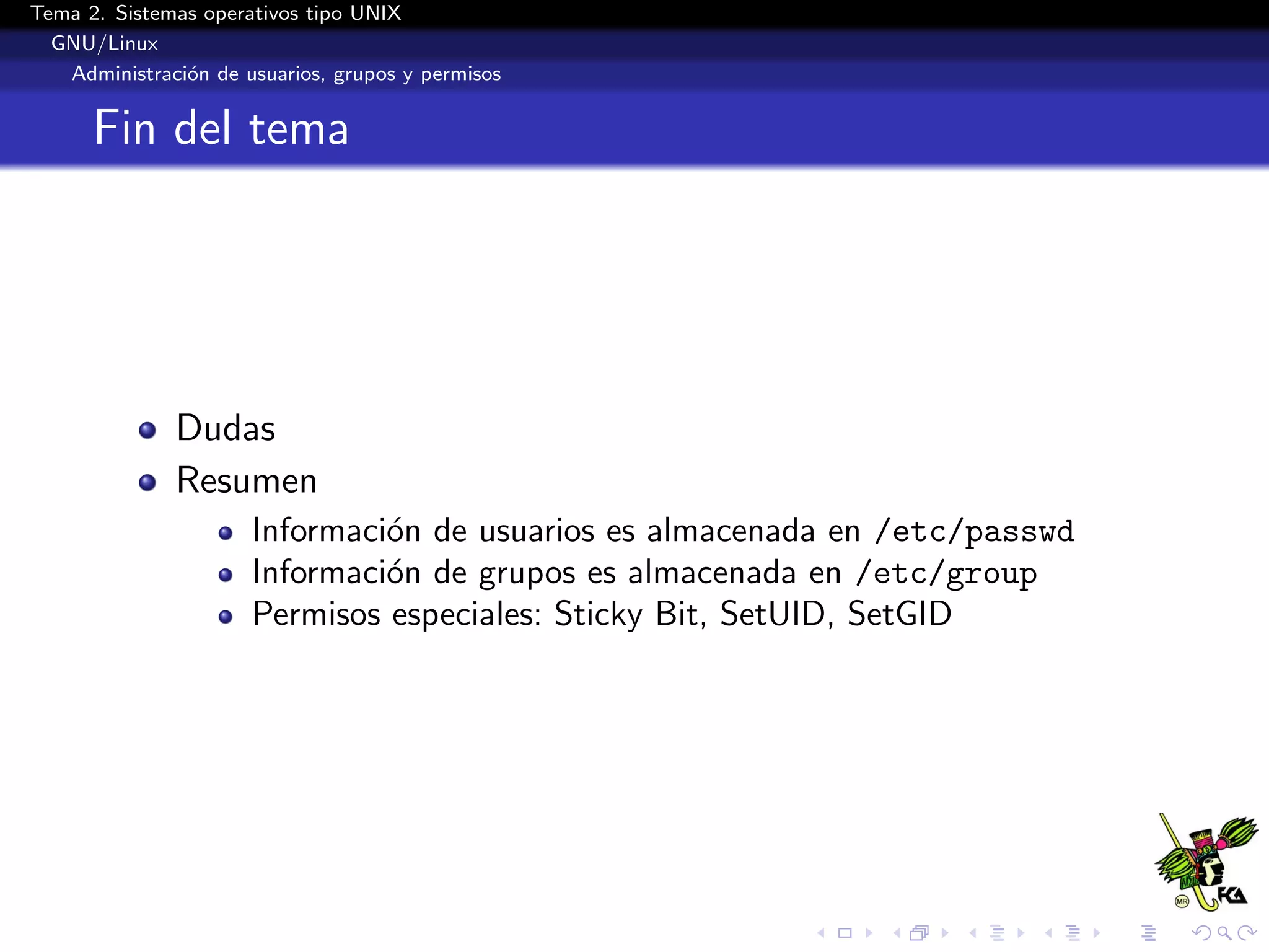 Tema 2. Sistemas operativos tipo UNIX
  GNU/Linux
   Administraci´n de usuarios, grupos y permisos
               o


      Fin del tema




              Dudas
              Resumen
                      Informaci´n de usuarios es almacenada en /etc/passwd
                               o
                      Informaci´n de grupos es almacenada en /etc/group
                               o
                      Permisos especiales: Sticky Bit, SetUID, SetGID
 