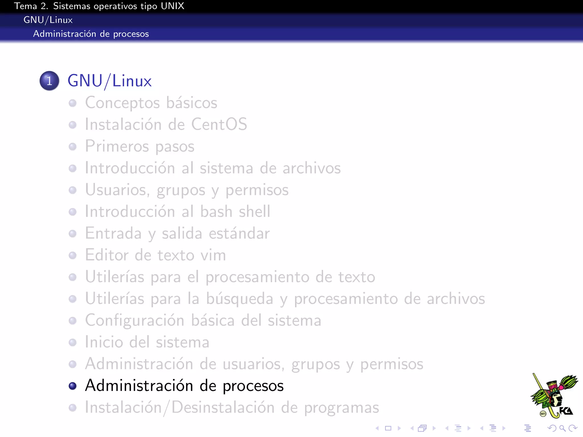 Tema 2. Sistemas operativos tipo UNIX
  GNU/Linux
   Administraci´n de procesos
               o




       1   GNU/Linux
            Conceptos b´sicos
                           a
            Instalaci´n de CentOS
                      o
            Primeros pasos
            Introducci´n al sistema de archivos
                        o
            Usuarios, grupos y permisos
            Introducci´n al bash shell
                        o
            Entrada y salida est´ndar
                                 a
            Editor de texto vim
            Utiler´ para el procesamiento de texto
                  ıas
            Utiler´ para la b´squeda y procesamiento de archivos
                  ıas          u
            Conﬁguraci´n b´sica del sistema
                          o a
            Inicio del sistema
            Administraci´n de usuarios, grupos y permisos
                           o
            Administraci´n de procesos
                           o
            Instalaci´n/Desinstalaci´n de programas
                      o             o
 