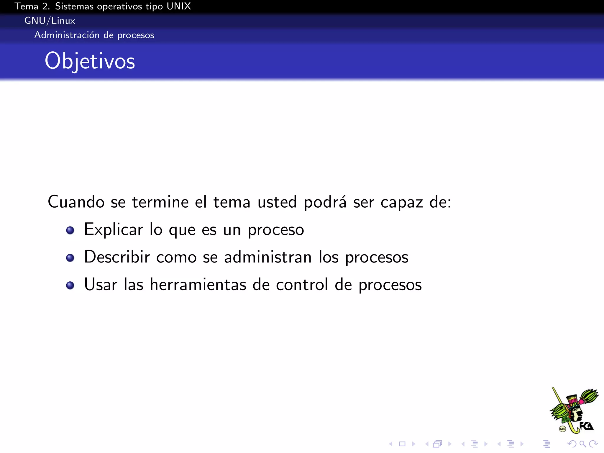 Tema 2. Sistemas operativos tipo UNIX
  GNU/Linux
   Administraci´n de procesos
               o


      Objetivos




      Cuando se termine el tema usted podr´ ser capaz de:
                                          a
              Explicar lo que es un proceso
              Describir como se administran los procesos
              Usar las herramientas de control de procesos
 