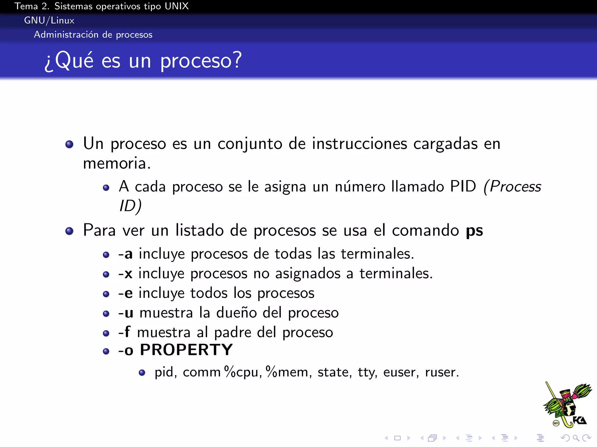 Tema 2. Sistemas operativos tipo UNIX
  GNU/Linux
   Administraci´n de procesos
               o


      ¿Qu´ es un proceso?
         e


              Un proceso es un conjunto de instrucciones cargadas en
              memoria.
                      A cada proceso se le asigna un n´mero llamado PID (Process
                                                      u
                      ID)
              Para ver un listado de procesos se usa el comando ps
                      -a incluye procesos de todas las terminales.
                      -x incluye procesos no asignados a terminales.
                      -e incluye todos los procesos
                      -u muestra la due˜o del proceso
                                        n
                      -f muestra al padre del proceso
                      -o PROPERTY
                             pid, comm %cpu, %mem, state, tty, euser, ruser.
 