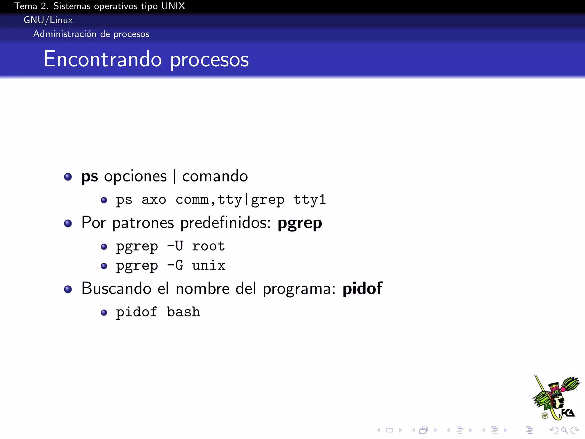 Tema 2. Sistemas operativos tipo UNIX
  GNU/Linux
   Administraci´n de procesos
               o


      Encontrando procesos



              ps opciones | comando
                      ps axo comm,tty|grep tty1
              Por patrones predeﬁnidos: pgrep
                      pgrep -U root
                      pgrep -G unix
              Buscando el nombre del programa: pidof
                      pidof bash
 