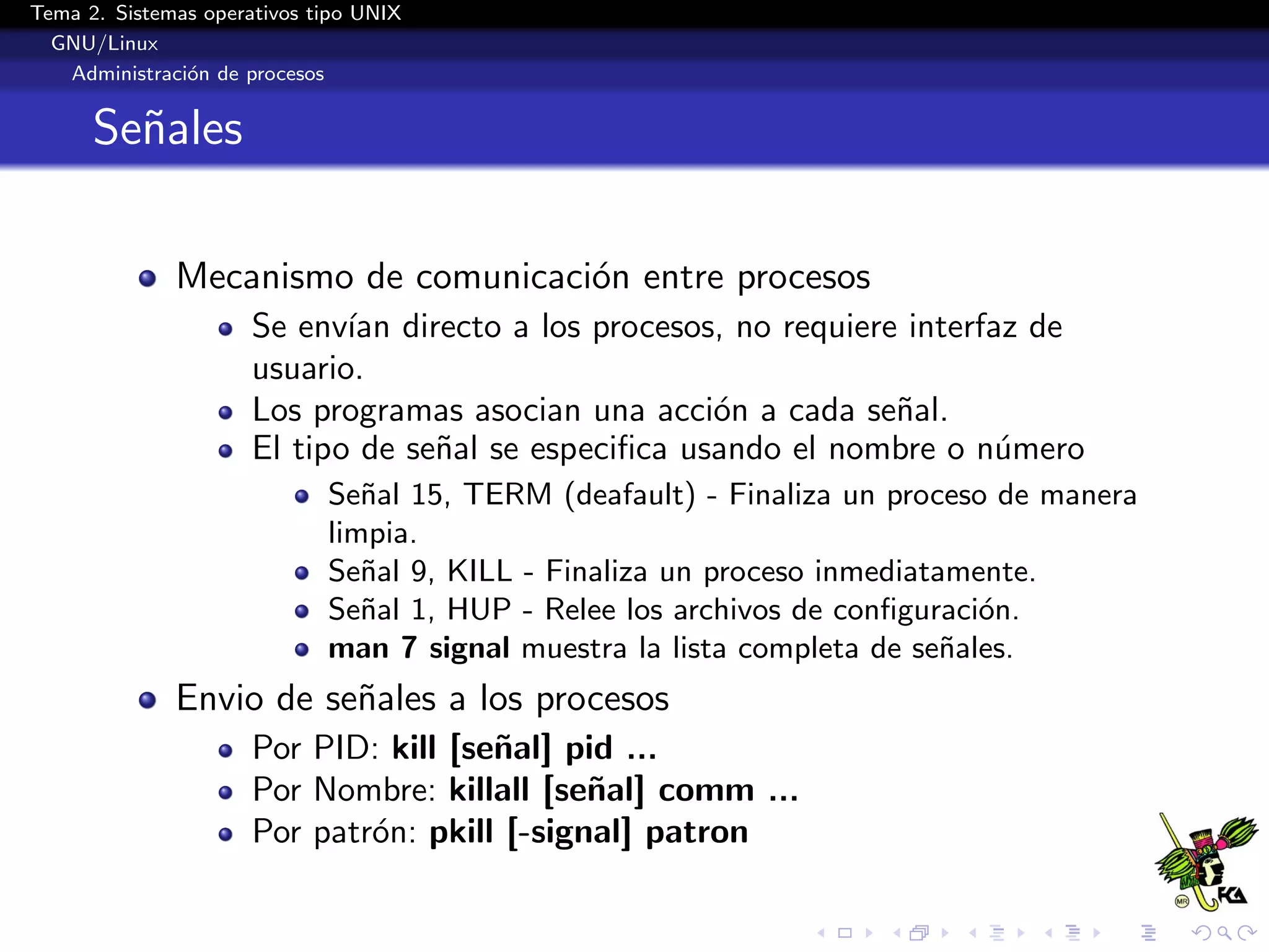 Tema 2. Sistemas operativos tipo UNIX
  GNU/Linux
   Administraci´n de procesos
               o


      Se˜ales
        n

              Mecanismo de comunicaci´n entre procesos
                                     o
                      Se env´ directo a los procesos, no requiere interfaz de
                             ıan
                      usuario.
                      Los programas asocian una acci´n a cada se˜al.
                                                      o          n
                      El tipo de se˜al se especiﬁca usando el nombre o n´mero
                                   n                                     u
                             Se˜al 15, TERM (deafault) - Finaliza un proceso de manera
                                n
                             limpia.
                             Se˜al 9, KILL - Finaliza un proceso inmediatamente.
                                n
                             Se˜al 1, HUP - Relee los archivos de conﬁguraci´n.
                                n                                           o
                             man 7 signal muestra la lista completa de se˜ales.
                                                                          n
              Envio de se˜ales a los procesos
                         n
                      Por PID: kill [se˜al] pid ...
                                       n
                      Por Nombre: killall [se˜al] comm ...
                                              n
                      Por patr´n: pkill [-signal] patron
                              o
 