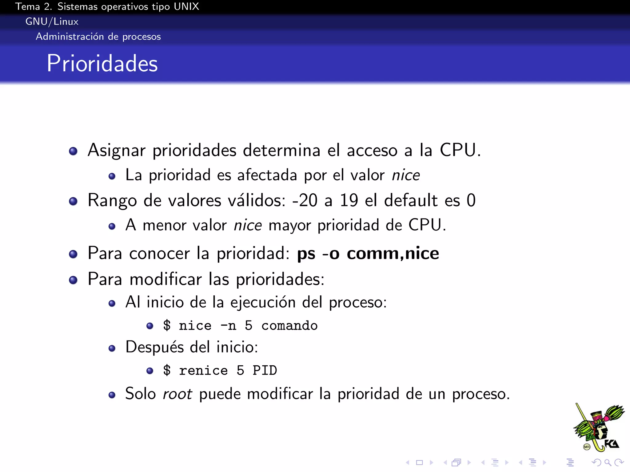 Tema 2. Sistemas operativos tipo UNIX
  GNU/Linux
   Administraci´n de procesos
               o


      Prioridades


              Asignar prioridades determina el acceso a la CPU.
                      La prioridad es afectada por el valor nice
              Rango de valores v´lidos: -20 a 19 el default es 0
                                a
                      A menor valor nice mayor prioridad de CPU.
              Para conocer la prioridad: ps -o comm,nice
              Para modiﬁcar las prioridades:
                      Al inicio de la ejecuci´n del proceso:
                                             o
                             $ nice -n 5 comando
                      Despu´s del inicio:
                           e
                             $ renice 5 PID
                      Solo root puede modiﬁcar la prioridad de un proceso.
 