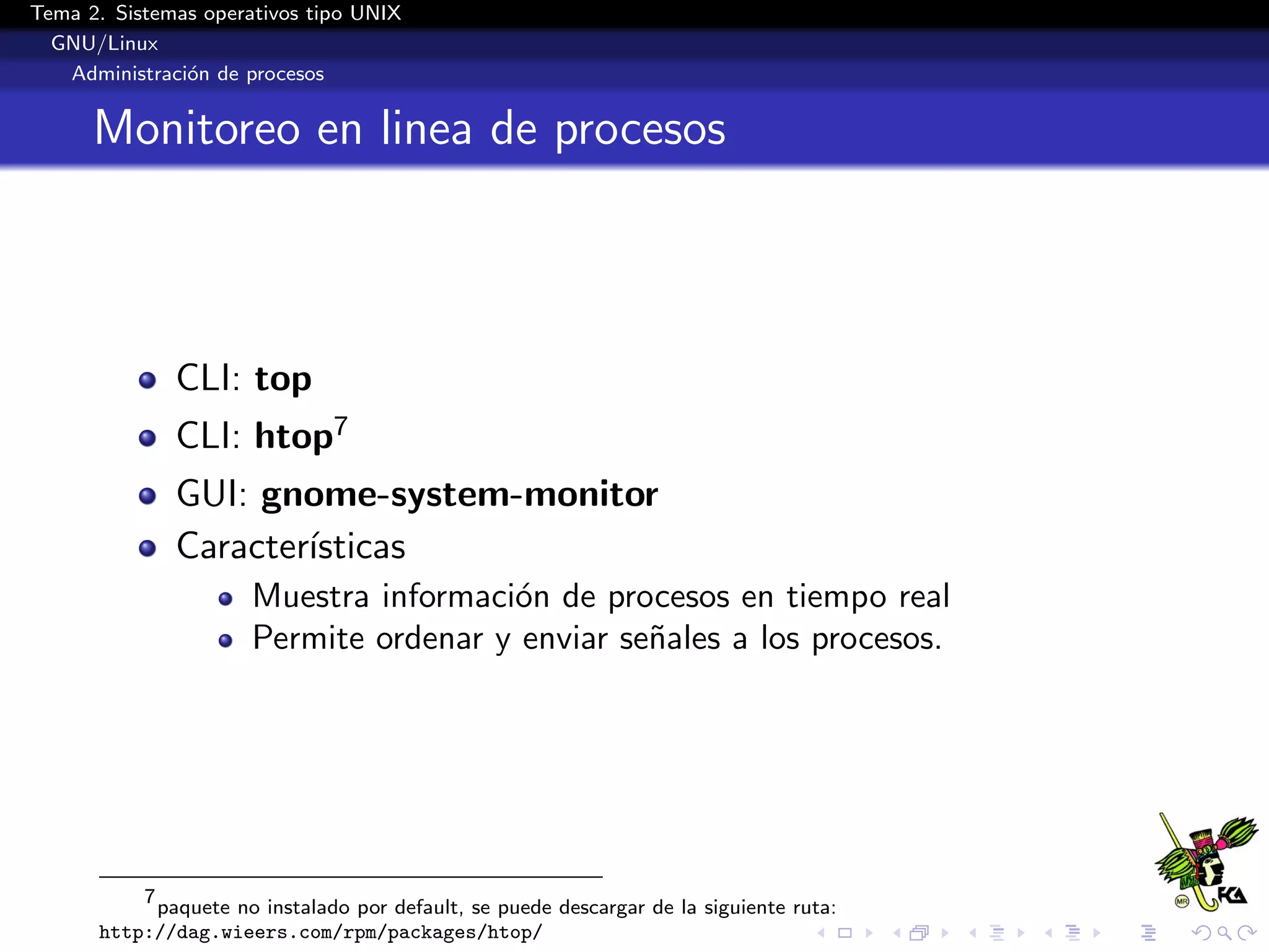Tema 2. Sistemas operativos tipo UNIX
  GNU/Linux
   Administraci´n de procesos
               o


      Monitoreo en linea de procesos



              CLI: top
              CLI: htop7
              GUI: gnome-system-monitor
              Caracter´
                      ısticas
                      Muestra informaci´n de procesos en tiempo real
                                       o
                      Permite ordenar y enviar se˜ales a los procesos.
                                                 n




          7
            paquete no instalado por default, se puede descargar de la siguiente ruta:
      http://dag.wieers.com/rpm/packages/htop/
 