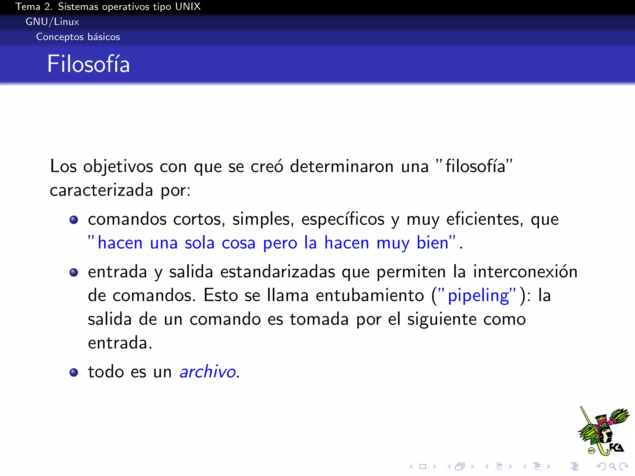 Tema 2. Sistemas operativos tipo UNIX
  GNU/Linux
   Conceptos b´sicos
               a


      Filosof´
             ıa


      Los objetivos con que se cre´ determinaron una ”ﬁlosof´
                                  o                         ıa”
      caracterizada por:
              comandos cortos, simples, espec´
                                             ıﬁcos y muy eﬁcientes, que
              ”hacen una sola cosa pero la hacen muy bien”.
              entrada y salida estandarizadas que permiten la interconexi´n
                                                                         o
              de comandos. Esto se llama entubamiento (”pipeling”): la
              salida de un comando es tomada por el siguiente como
              entrada.
              todo es un archivo.
 