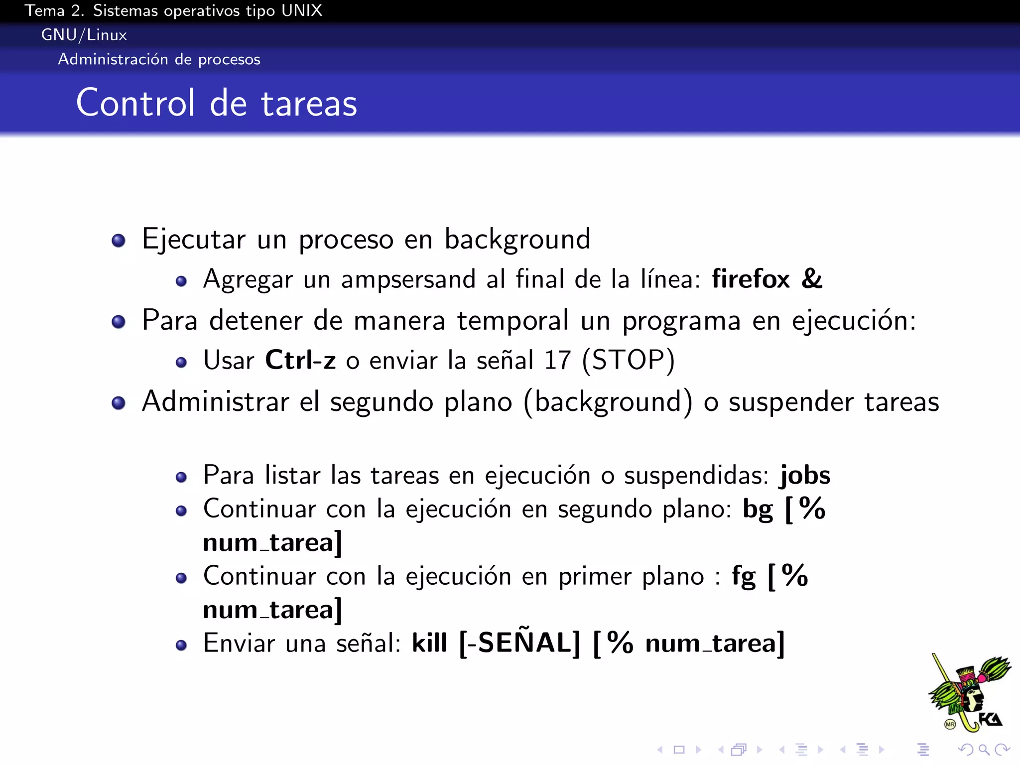 Tema 2. Sistemas operativos tipo UNIX
  GNU/Linux
   Administraci´n de procesos
               o


      Control de tareas


              Ejecutar un proceso en background
                      Agregar un ampsersand al ﬁnal de la l´
                                                           ınea: ﬁrefox &
              Para detener de manera temporal un programa en ejecuci´n:
                                                                    o
                      Usar Ctrl-z o enviar la se˜al 17 (STOP)
                                                n
              Administrar el segundo plano (background) o suspender tareas

                      Para listar las tareas en ejecuci´n o suspendidas: jobs
                                                       o
                      Continuar con la ejecuci´n en segundo plano: bg [ %
                                                o
                      num tarea]
                      Continuar con la ejecuci´n en primer plano : fg [ %
                                                o
                      num tarea]
                                                   ˜
                      Enviar una se˜al: kill [-SENAL] [ % num tarea]
                                     n
 