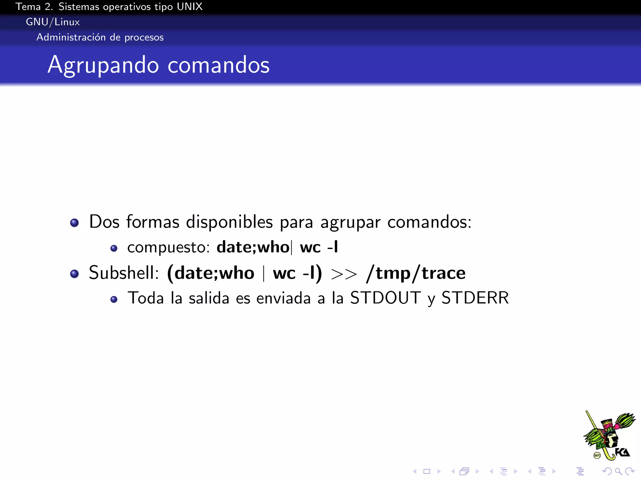 Tema 2. Sistemas operativos tipo UNIX
  GNU/Linux
   Administraci´n de procesos
               o


      Agrupando comandos




              Dos formas disponibles para agrupar comandos:
                      compuesto: date;who| wc -l
              Subshell: (date;who | wc -l) >> /tmp/trace
                      Toda la salida es enviada a la STDOUT y STDERR
 