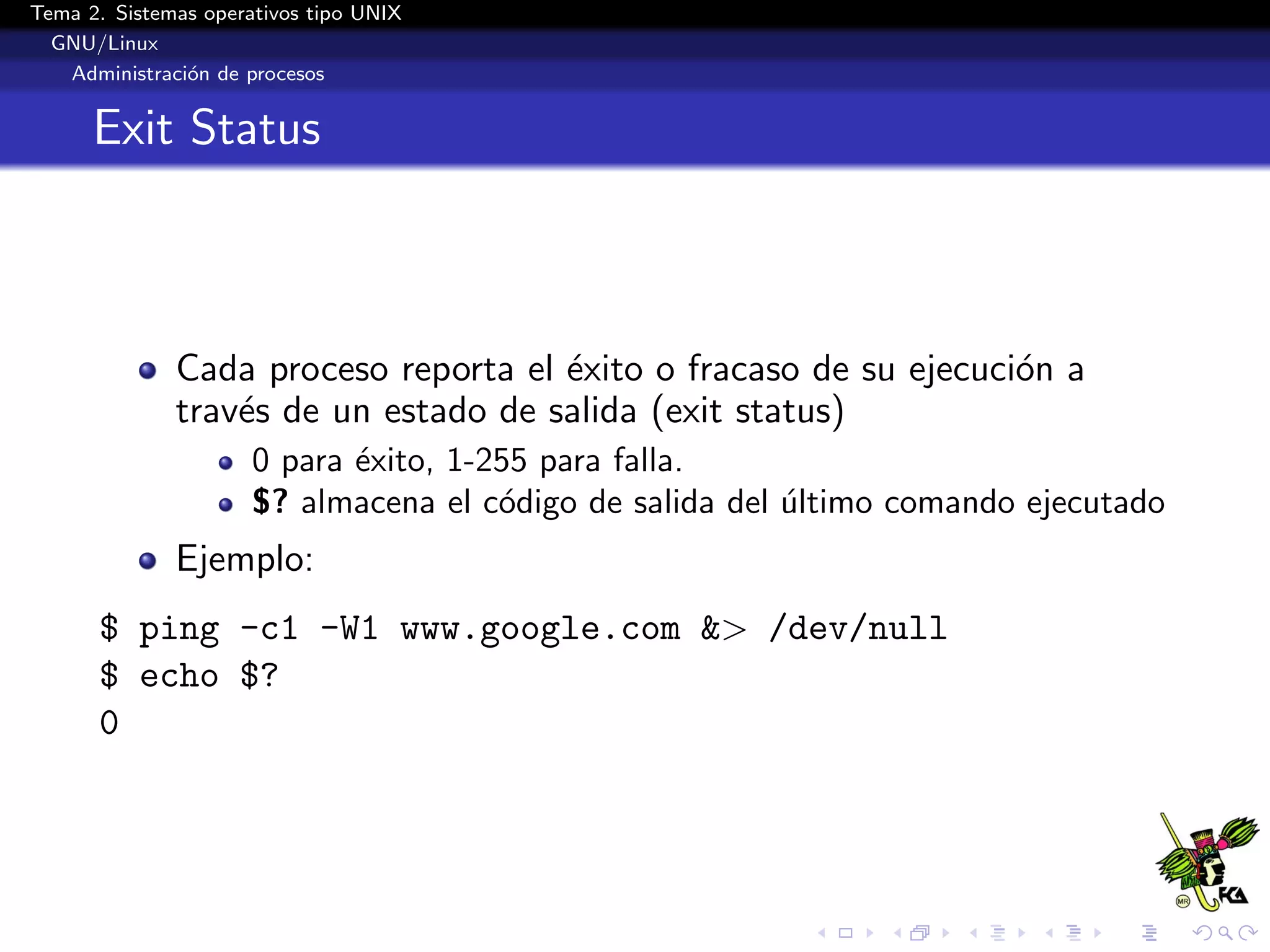 Tema 2. Sistemas operativos tipo UNIX
  GNU/Linux
   Administraci´n de procesos
               o


      Exit Status



              Cada proceso reporta el ´xito o fracaso de su ejecuci´n a
                                      e                            o
              trav´s de un estado de salida (exit status)
                  e
                      0 para ´xito, 1-255 para falla.
                             e
                      $? almacena el c´digo de salida del ultimo comando ejecutado
                                       o                  ´
              Ejemplo:
      $ ping -c1 -W1 www.google.com &> /dev/null
      $ echo $?
      0
 