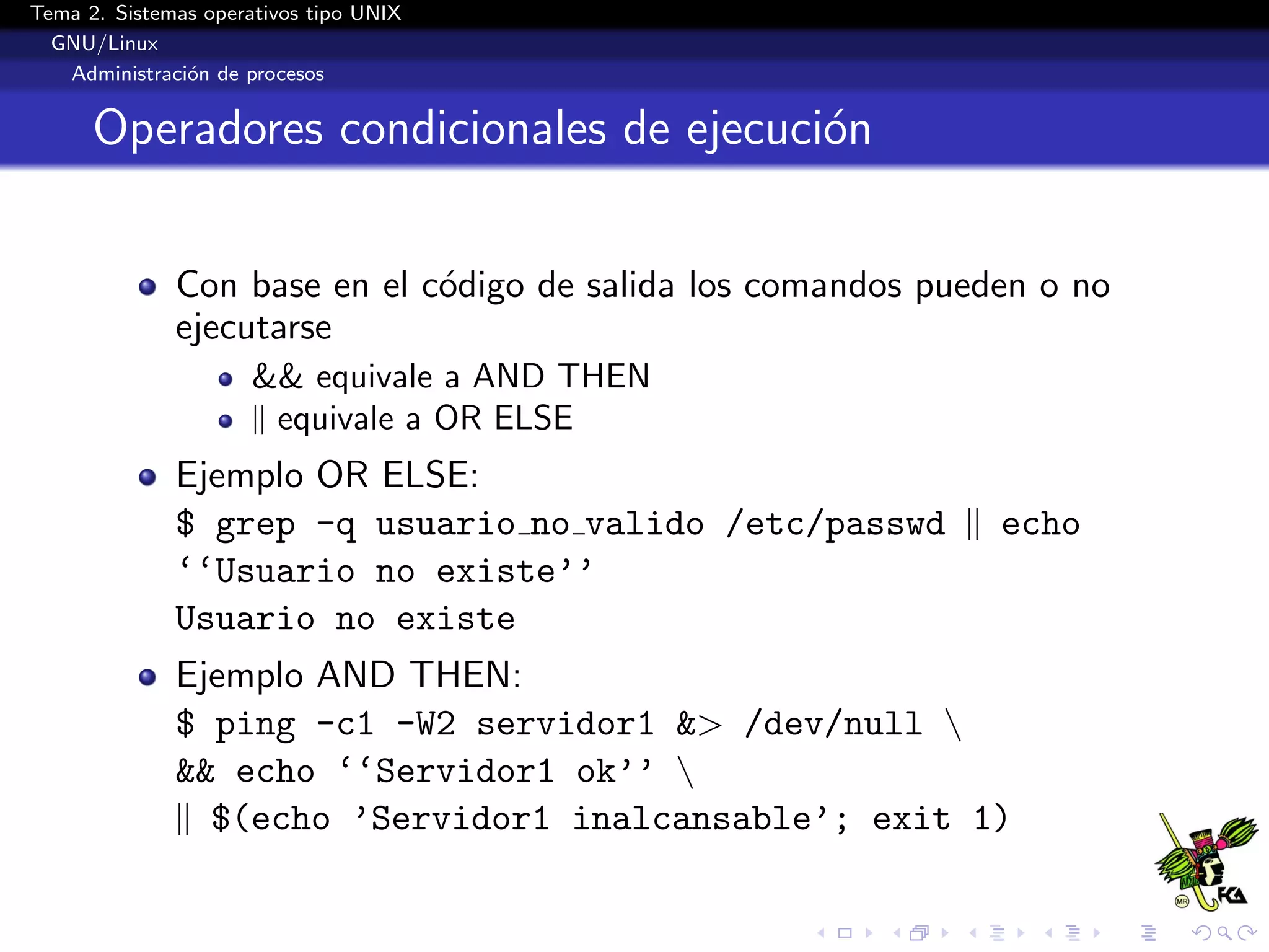 Tema 2. Sistemas operativos tipo UNIX
  GNU/Linux
   Administraci´n de procesos
               o


      Operadores condicionales de ejecuci´n
                                         o


              Con base en el c´digo de salida los comandos pueden o no
                              o
              ejecutarse
                      && equivale a AND THEN
                      || equivale a OR ELSE
              Ejemplo OR ELSE:
              $ grep -q usuario no valido /etc/passwd || echo
              ‘‘Usuario no existe’’
              Usuario no existe
              Ejemplo AND THEN:
              $ ping -c1 -W2 servidor1 &> /dev/null 
              && echo ‘‘Servidor1 ok’’ 
              || $(echo ’Servidor1 inalcansable’; exit 1)
 