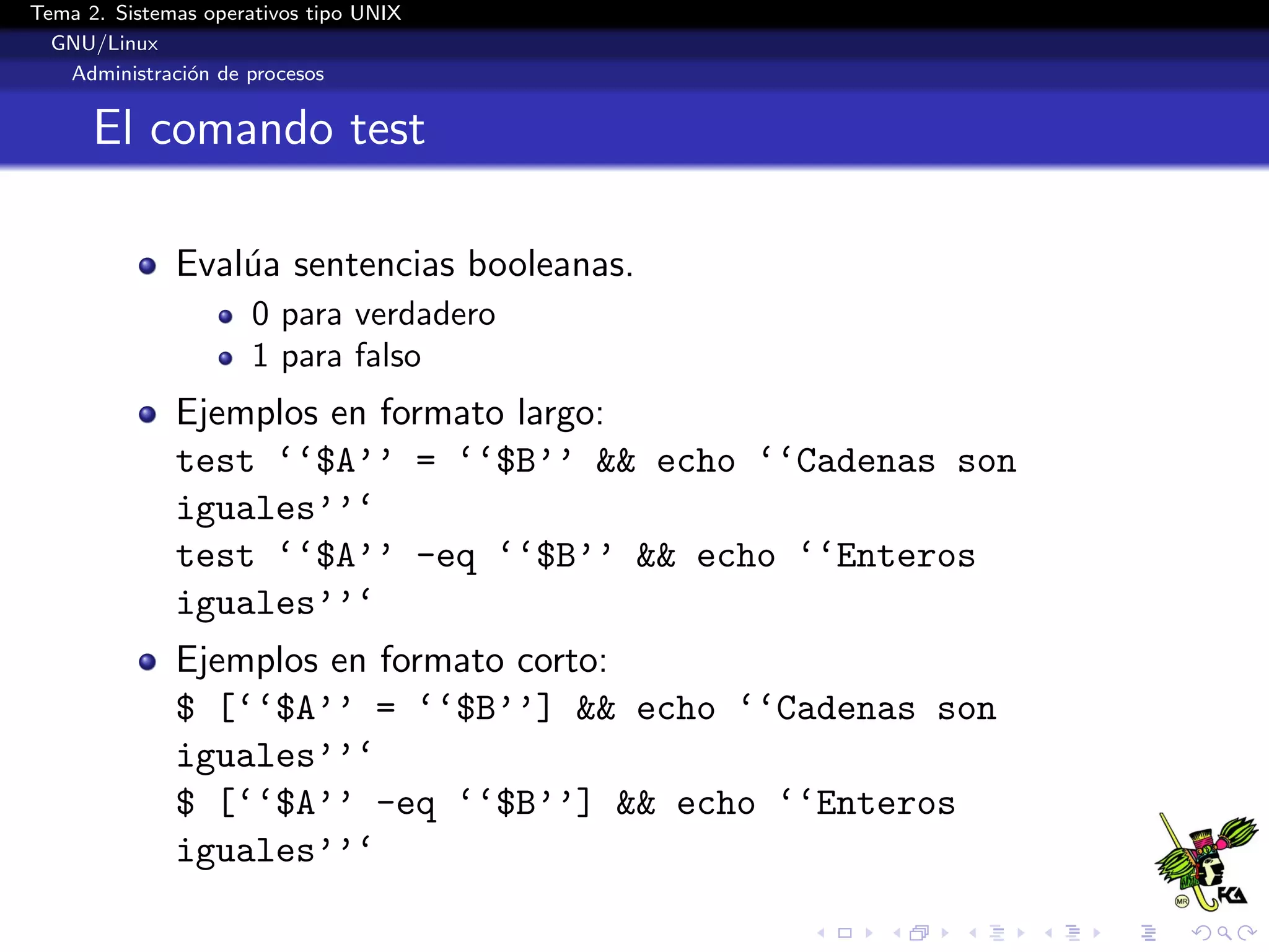 Tema 2. Sistemas operativos tipo UNIX
  GNU/Linux
   Administraci´n de procesos
               o


      El comando test

              Eval´a sentencias booleanas.
                  u
                      0 para verdadero
                      1 para falso
              Ejemplos en formato largo:
              test ‘‘$A’’ = ‘‘$B’’ && echo ‘‘Cadenas son
              iguales’’‘
              test ‘‘$A’’ -eq ‘‘$B’’ && echo ‘‘Enteros
              iguales’’‘
              Ejemplos en formato corto:
              $ [‘‘$A’’ = ‘‘$B’’] && echo ‘‘Cadenas son
              iguales’’‘
              $ [‘‘$A’’ -eq ‘‘$B’’] && echo ‘‘Enteros
              iguales’’‘
 