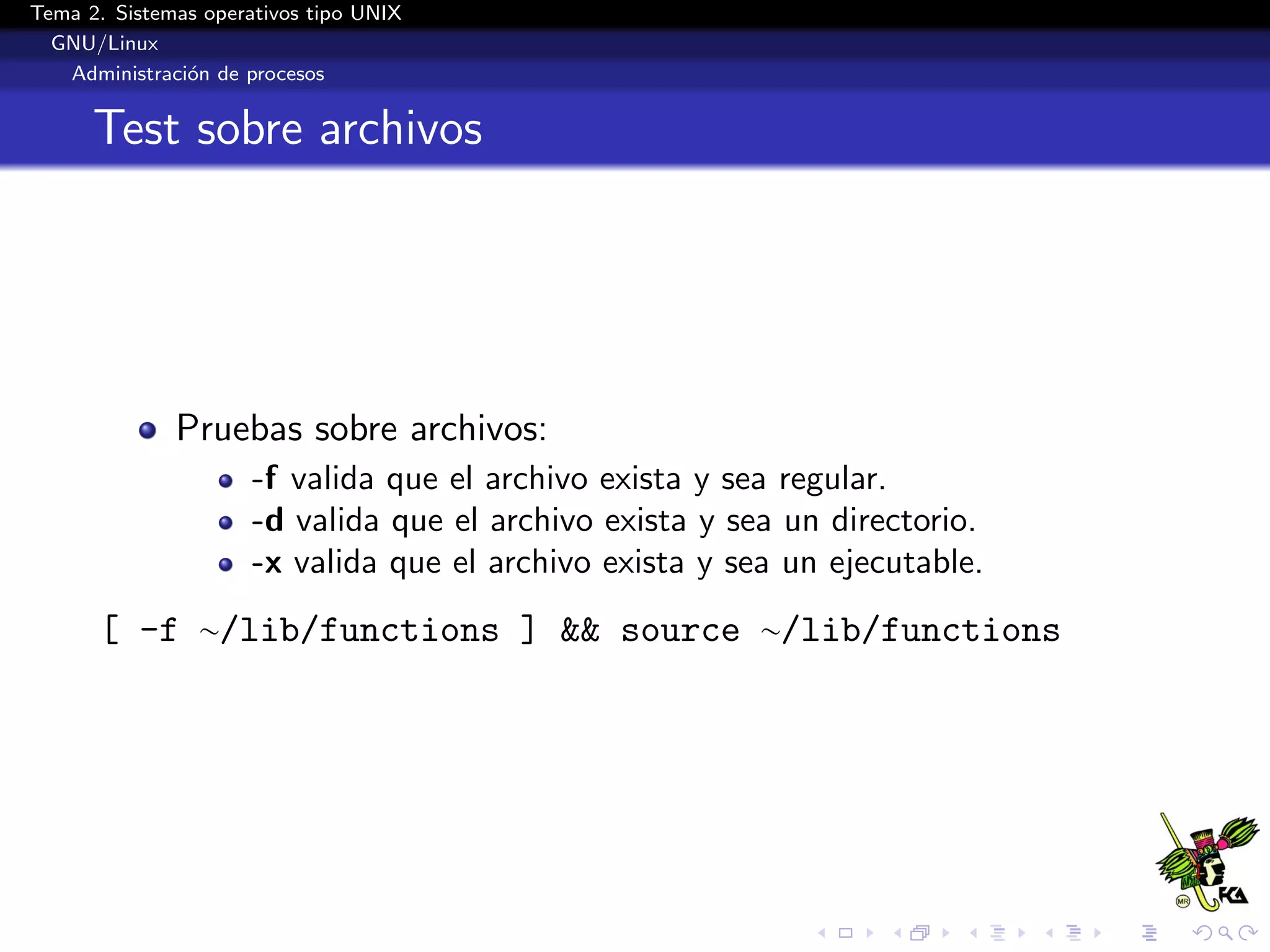 Tema 2. Sistemas operativos tipo UNIX
  GNU/Linux
   Administraci´n de procesos
               o


      Test sobre archivos




              Pruebas sobre archivos:
                      -f valida que el archivo exista y sea regular.
                      -d valida que el archivo exista y sea un directorio.
                      -x valida que el archivo exista y sea un ejecutable.
      [ -f ∼/lib/functions ] && source ∼/lib/functions
 