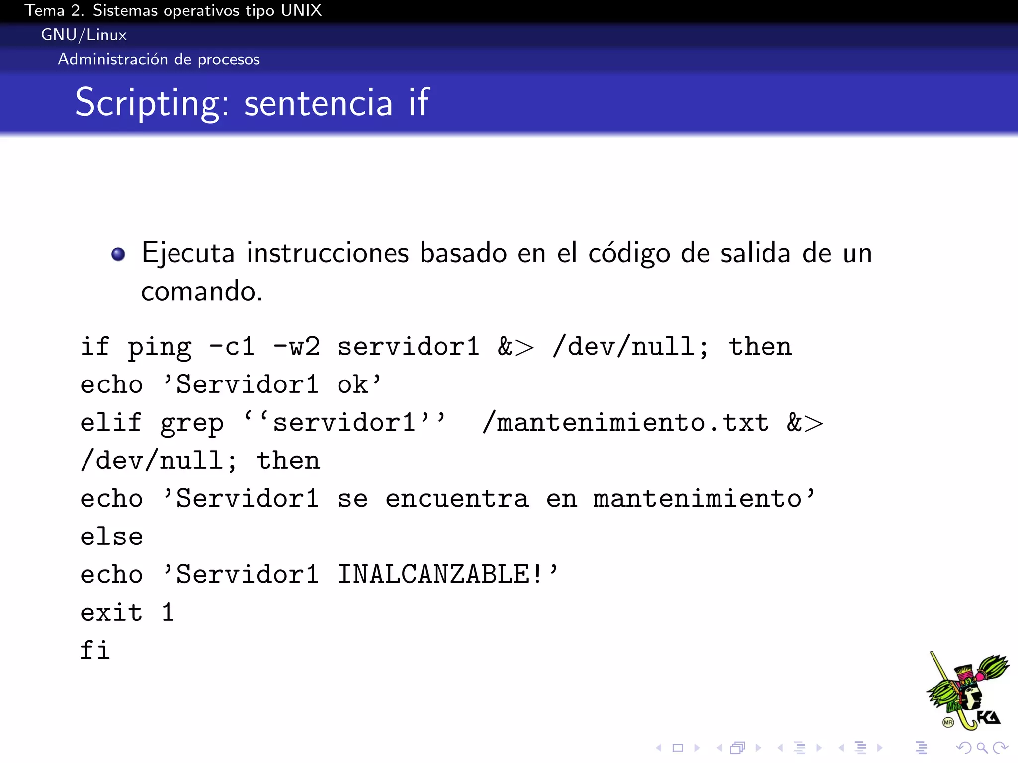 Tema 2. Sistemas operativos tipo UNIX
  GNU/Linux
   Administraci´n de procesos
               o


      Scripting: sentencia if


              Ejecuta instrucciones basado en el c´digo de salida de un
                                                  o
              comando.
      if ping -c1 -w2 servidor1 &> /dev/null; then
      echo ’Servidor1 ok’
      elif grep ‘‘servidor1’’ /mantenimiento.txt &>
      /dev/null; then
      echo ’Servidor1 se encuentra en mantenimiento’
      else
      echo ’Servidor1 INALCANZABLE!’
      exit 1
      fi
 