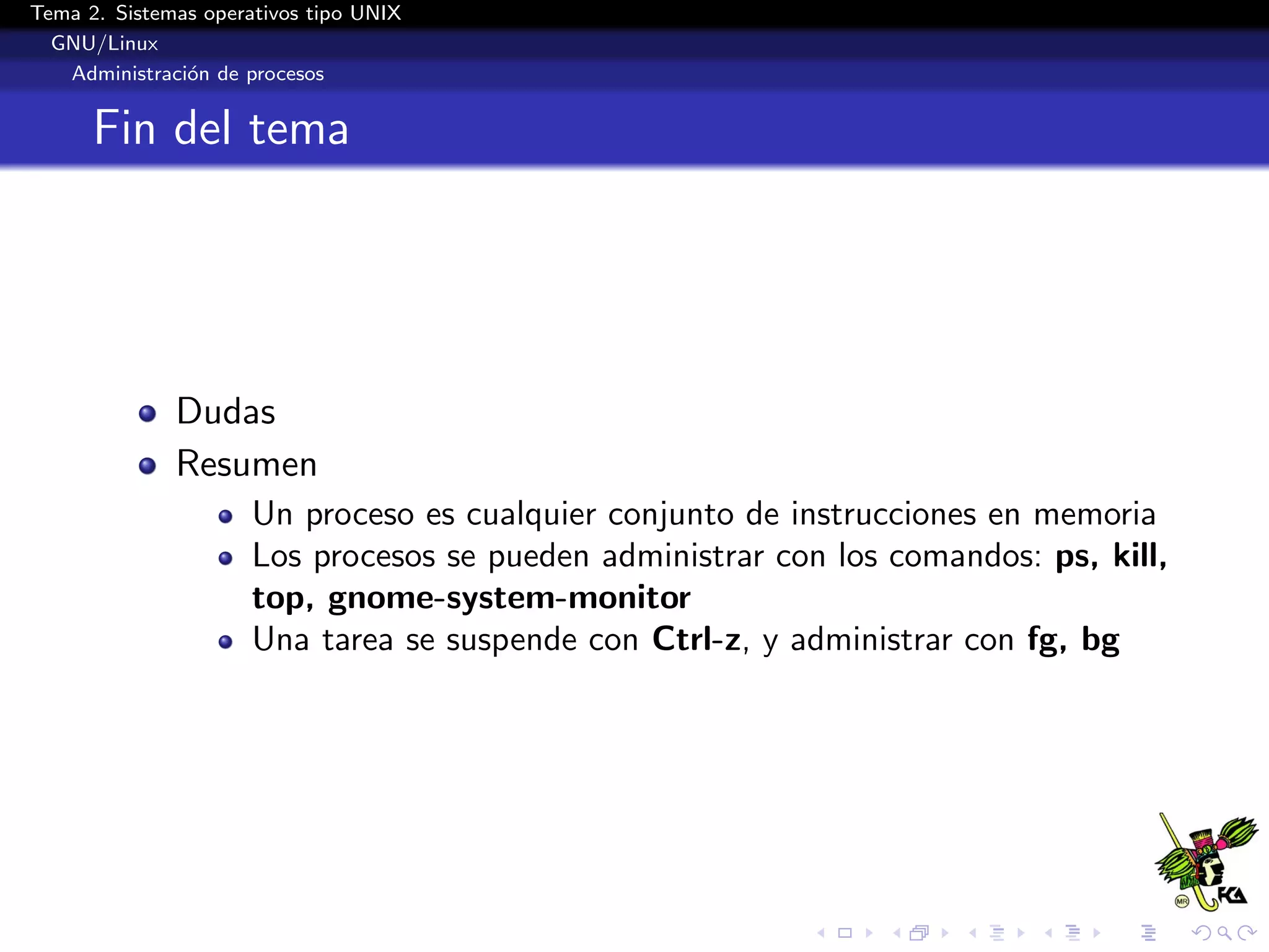 Tema 2. Sistemas operativos tipo UNIX
  GNU/Linux
   Administraci´n de procesos
               o


      Fin del tema




              Dudas
              Resumen
                      Un proceso es cualquier conjunto de instrucciones en memoria
                      Los procesos se pueden administrar con los comandos: ps, kill,
                      top, gnome-system-monitor
                      Una tarea se suspende con Ctrl-z, y administrar con fg, bg
 