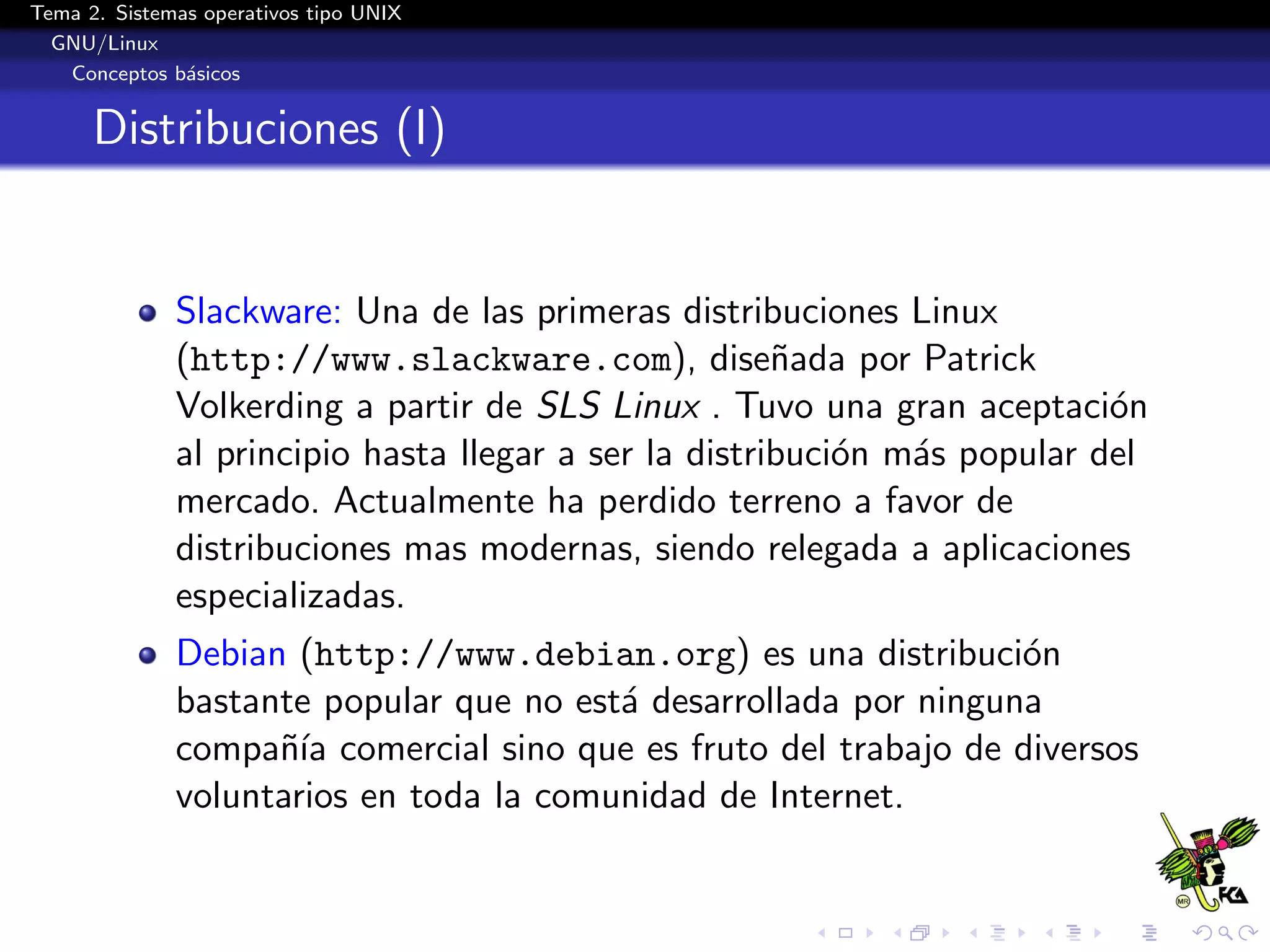 Tema 2. Sistemas operativos tipo UNIX
  GNU/Linux
   Conceptos b´sicos
               a


      Distribuciones (I)


              Slackware: Una de las primeras distribuciones Linux
              (http://www.slackware.com), dise˜ada por Patrick
                                                       n
              Volkerding a partir de SLS Linux . Tuvo una gran aceptaci´n  o
              al principio hasta llegar a ser la distribuci´n m´s popular del
                                                           o   a
              mercado. Actualmente ha perdido terreno a favor de
              distribuciones mas modernas, siendo relegada a aplicaciones
              especializadas.
              Debian (http://www.debian.org) es una distribuci´n  o
              bastante popular que no est´ desarrollada por ninguna
                                         a
              compa˜´ comercial sino que es fruto del trabajo de diversos
                    nıa
              voluntarios en toda la comunidad de Internet.
 