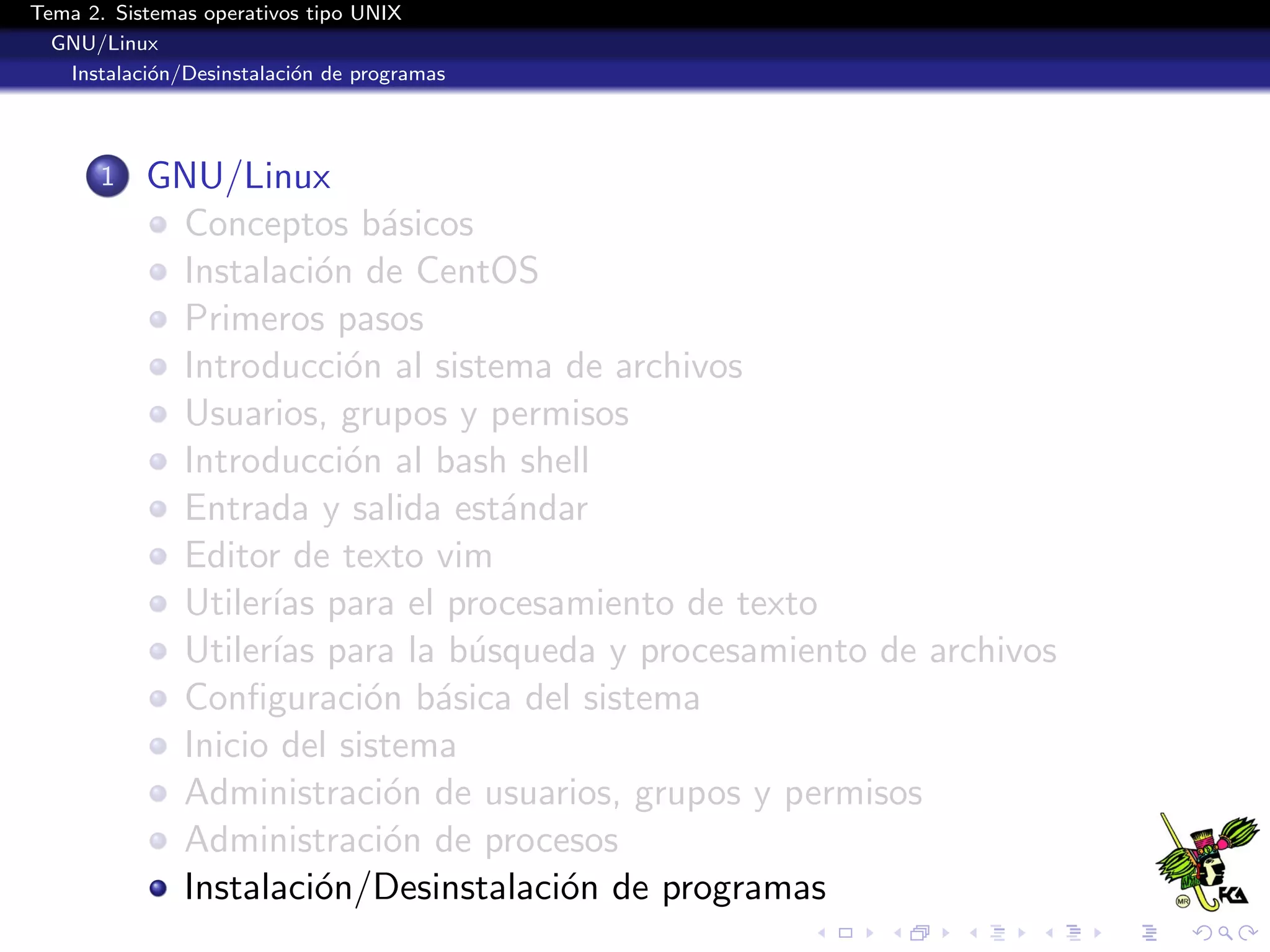 Tema 2. Sistemas operativos tipo UNIX
  GNU/Linux
   Instalaci´n/Desinstalaci´n de programas
            o              o




       1   GNU/Linux
            Conceptos b´sicos
                           a
            Instalaci´n de CentOS
                      o
            Primeros pasos
            Introducci´n al sistema de archivos
                        o
            Usuarios, grupos y permisos
            Introducci´n al bash shell
                        o
            Entrada y salida est´ndar
                                 a
            Editor de texto vim
            Utiler´ para el procesamiento de texto
                  ıas
            Utiler´ para la b´squeda y procesamiento de archivos
                  ıas          u
            Conﬁguraci´n b´sica del sistema
                          o a
            Inicio del sistema
            Administraci´n de usuarios, grupos y permisos
                           o
            Administraci´n de procesos
                           o
            Instalaci´n/Desinstalaci´n de programas
                      o             o
 
