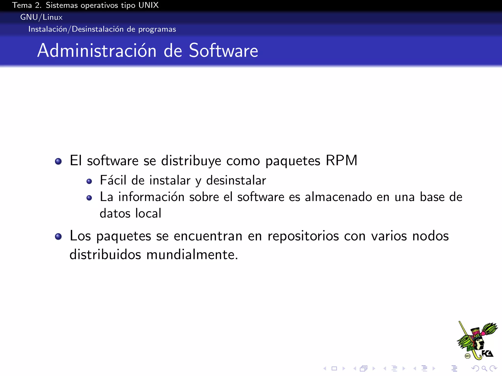 Tema 2. Sistemas operativos tipo UNIX
  GNU/Linux
   Instalaci´n/Desinstalaci´n de programas
            o              o


      Administraci´n de Software
                  o




              El software se distribuye como paquetes RPM
                      F´cil de instalar y desinstalar
                       a
                      La informaci´n sobre el software es almacenado en una base de
                                   o
                      datos local
              Los paquetes se encuentran en repositorios con varios nodos
              distribuidos mundialmente.
 