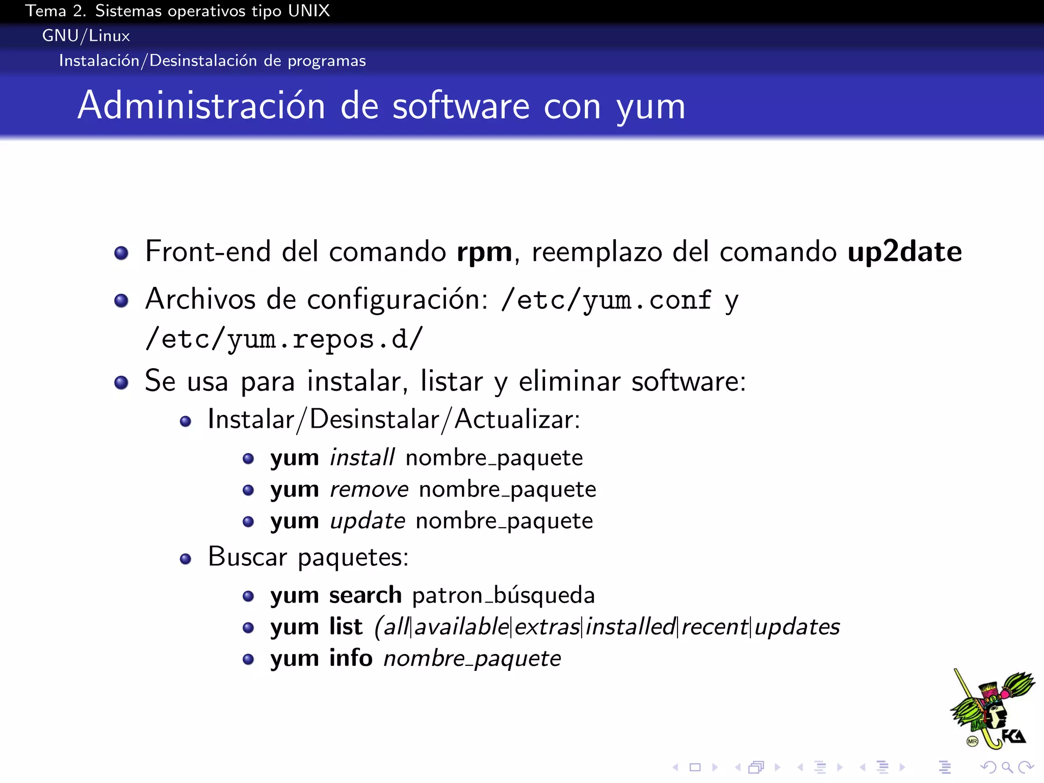 Tema 2. Sistemas operativos tipo UNIX
  GNU/Linux
   Instalaci´n/Desinstalaci´n de programas
            o              o


      Administraci´n de software con yum
                  o


              Front-end del comando rpm, reemplazo del comando up2date
              Archivos de conﬁguraci´n: /etc/yum.conf y
                                       o
              /etc/yum.repos.d/
              Se usa para instalar, listar y eliminar software:
                      Instalar/Desinstalar/Actualizar:
                              yum install nombre paquete
                              yum remove nombre paquete
                              yum update nombre paquete
                      Buscar paquetes:
                              yum search patron b´squeda
                                                     u
                              yum list (all|available|extras|installed|recent|updates
                              yum info nombre paquete
 