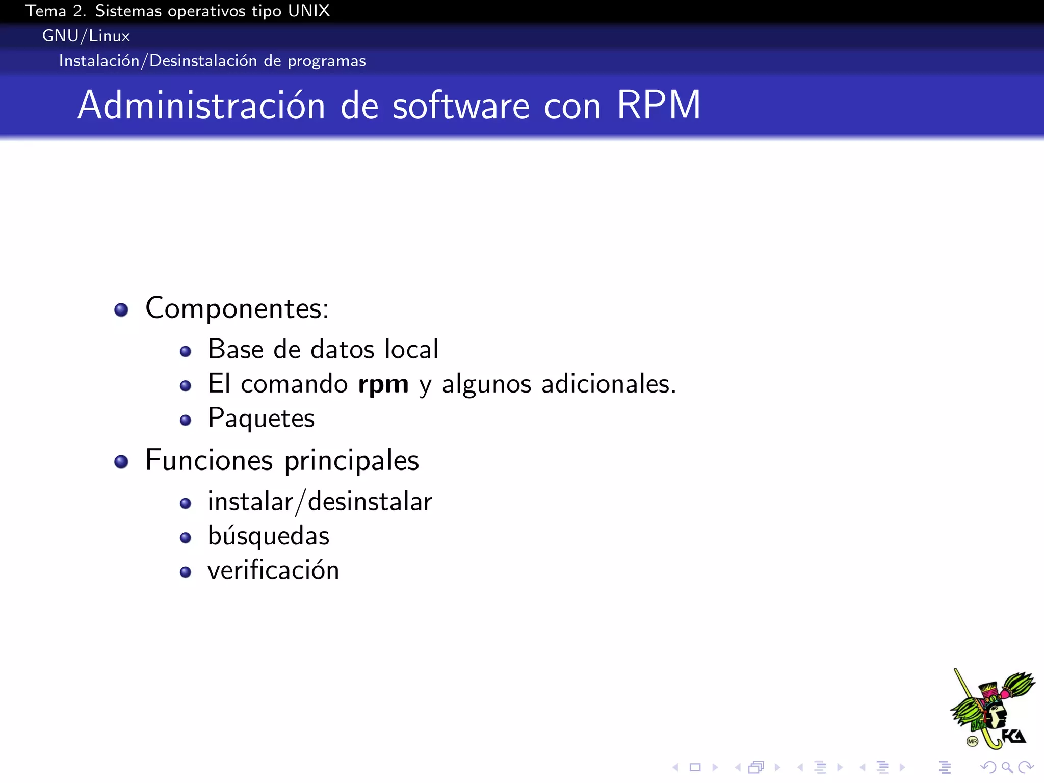 Tema 2. Sistemas operativos tipo UNIX
  GNU/Linux
   Instalaci´n/Desinstalaci´n de programas
            o              o


      Administraci´n de software con RPM
                  o



              Componentes:
                      Base de datos local
                      El comando rpm y algunos adicionales.
                      Paquetes
              Funciones principales
                      instalar/desinstalar
                      b´squedas
                        u
                      veriﬁcaci´n
                               o
 