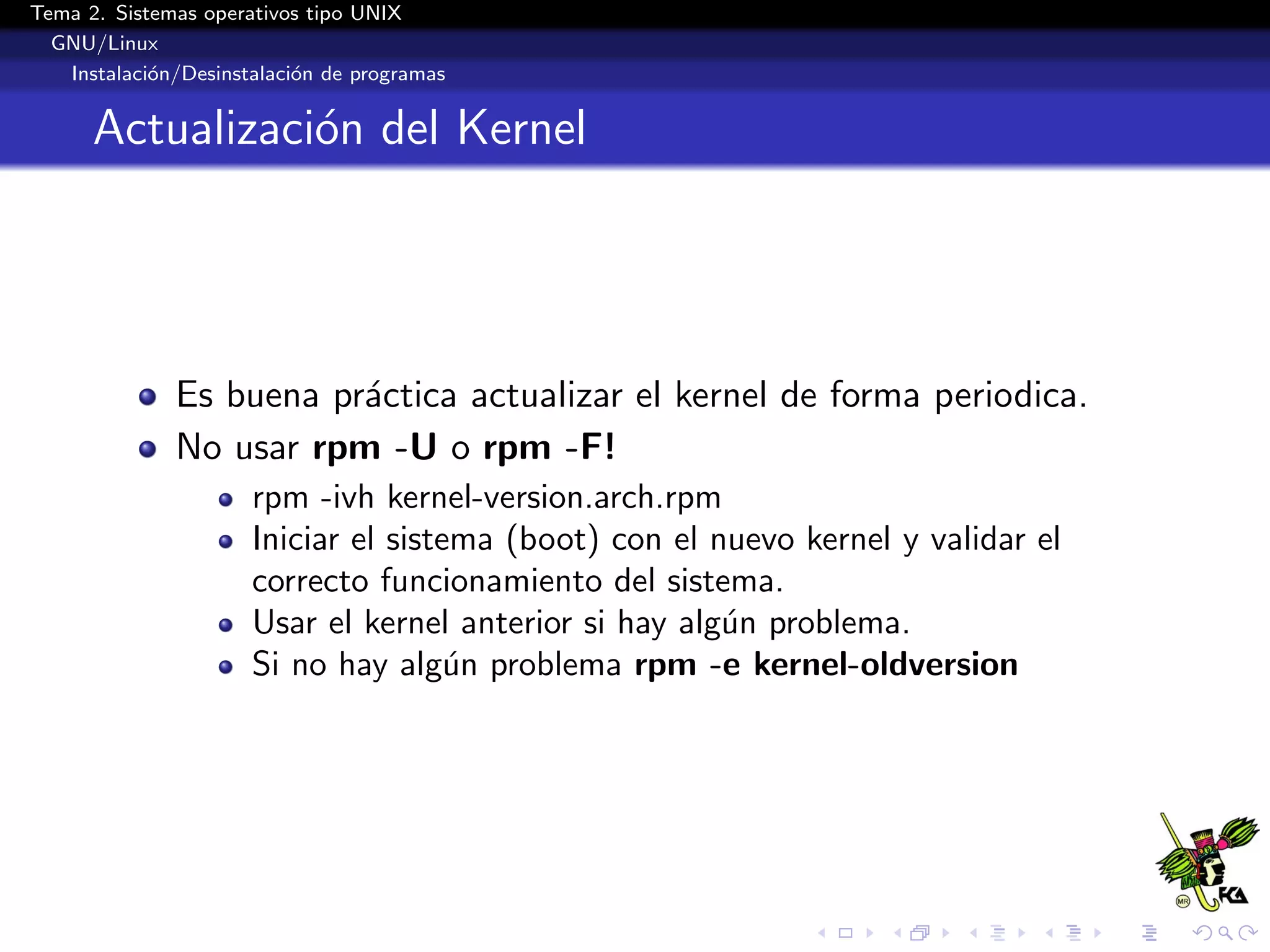 Tema 2. Sistemas operativos tipo UNIX
  GNU/Linux
   Instalaci´n/Desinstalaci´n de programas
            o              o


      Actualizaci´n del Kernel
                 o




              Es buena pr´ctica actualizar el kernel de forma periodica.
                         a
              No usar rpm -U o rpm -F!
                      rpm -ivh kernel-version.arch.rpm
                      Iniciar el sistema (boot) con el nuevo kernel y validar el
                      correcto funcionamiento del sistema.
                      Usar el kernel anterior si hay alg´n problema.
                                                        u
                      Si no hay alg´n problema rpm -e kernel-oldversion
                                      u
 