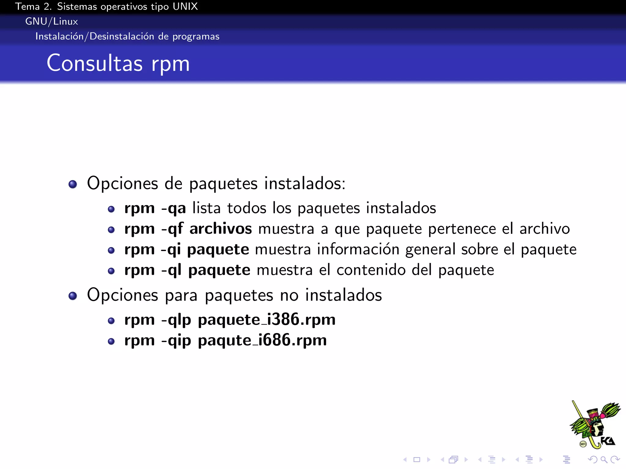 Tema 2. Sistemas operativos tipo UNIX
  GNU/Linux
   Instalaci´n/Desinstalaci´n de programas
            o              o


      Consultas rpm



              Opciones de paquetes instalados:
                      rpm    -qa lista todos los paquetes instalados
                      rpm    -qf archivos muestra a que paquete pertenece el archivo
                      rpm    -qi paquete muestra informaci´n general sobre el paquete
                                                             o
                      rpm    -ql paquete muestra el contenido del paquete
              Opciones para paquetes no instalados
                      rpm -qlp paquete i386.rpm
                      rpm -qip paqute i686.rpm
 
