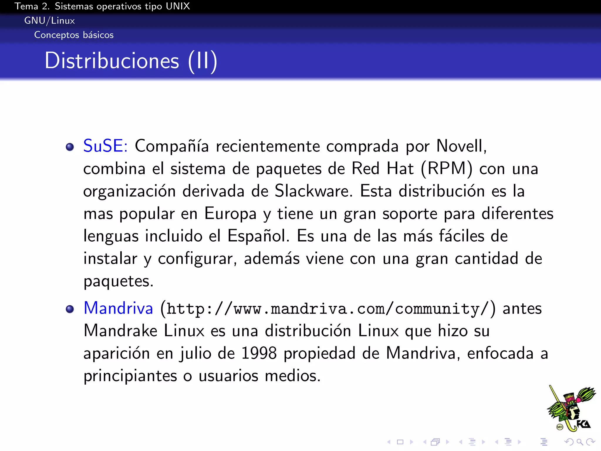 Tema 2. Sistemas operativos tipo UNIX
  GNU/Linux
   Conceptos b´sicos
               a


      Distribuciones (II)


              SuSE: Compa˜´ recientemente comprada por Novell,
                            nıa
              combina el sistema de paquetes de Red Hat (RPM) con una
              organizaci´n derivada de Slackware. Esta distribuci´n es la
                         o                                       o
              mas popular en Europa y tiene un gran soporte para diferentes
              lenguas incluido el Espa˜ol. Es una de las m´s f´ciles de
                                      n                   a a
              instalar y conﬁgurar, adem´s viene con una gran cantidad de
                                         a
              paquetes.
              Mandriva (http://www.mandriva.com/community/) antes
              Mandrake Linux es una distribuci´n Linux que hizo su
                                               o
              aparici´n en julio de 1998 propiedad de Mandriva, enfocada a
                     o
              principiantes o usuarios medios.
 